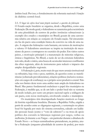 A gestão local no limiar do novo milênio



âmbito local. Por isso, o fortalecimento da soberania nacional é função
da dialética central–local.

2.3. O lugar da esfera local num projeto nacional: a questão da federação
O Estado-nação brasileiro se organiza, desde a República, como uma
Federação. De modo geral, o federalismo se caracteriza pela coexistência
de uma pluralidade de centros de poder: instâncias subnacionais (a
exemplo dos estados e municípios no Brasil) gozam de uma autono-
mia relativa em relação ao conjunto do Estado-nação. Tal circunstân-
cia faz do pacto uma condição básica do convívio na vida de uma na-
ção. A origem das federações varia bastante, em termos de motivações
e valores. O federalismo americano se inspira na instituição de meca-
nismo de pesos e contrapesos no exercício do poder. Em vários outros
países, a motivação principal é a manutenção de minorias religiosas,
étnicas e lingüísticas. No Brasil, a razão de ser da estrutura federalista
tem sido, desde o início, uma busca de acomodar interesses conflitantes
das elites regionais, além de instrumento para reduzir o impacto das
amplas desigualdades regionais.
       A Federação é, pois, muito mais do que mero arranjo institucional
ou tributário, haja vista o peso, também, de questões como as transfe-
rências (sobretudo previdenciárias), relações políticas (inclusive nomea-
ções em cargos de confiança) ou o próprio setor produtivo estatal. Não
cabe nos limites deste texto uma análise mais ampla do federalismo no
Brasil. Mas parece fundamental estabelecer o papel dos municípios na
Federação, à medida que, se de um lado o poder local não se sustenta
de modo isolado, por outro um projeto nacional supõe a soldagem de
um pacto, com novas motivações, envolvendo estados e municípios.
       Os municípios têm desempenhado funções mutáveis ao longo
da história republicana brasileira. Durante a República Velha, erigida a
partir de acordos entre as oligarquias regionais, a sustentação no plano
local foi lograda por meio do sistema coronelista, calcado em lealda-
des pessoais locais (como o “voto de cabresto”) e na troca de apoio
político dos coronéis às lideranças regionais por cargos, verbas ou
melhorias. Já durante a era Vargas – em particular durante a ditadura do
Estado Novo – as forças centralizadoras pretenderam, na prática, anu-
lar a Federação (enquanto pluralidade de centros de poder), por meio

                                                                        193
 