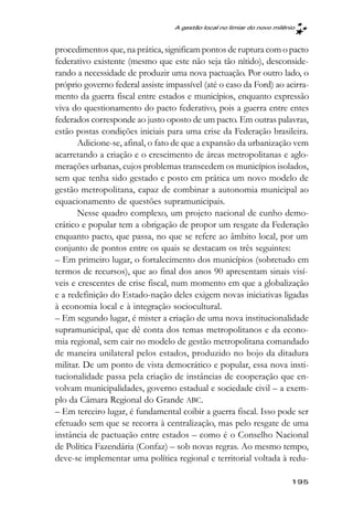 A gestão local no limiar do novo milênio



procedimentos que, na prática, significam pontos de ruptura com o pacto
federativo existente (mesmo que este não seja tão nítido), desconside-
rando a necessidade de produzir uma nova pactuação. Por outro lado, o
próprio governo federal assiste impassível (até o caso da Ford) ao acirra-
mento da guerra fiscal entre estados e municípios, enquanto expressão
viva do questionamento do pacto federativo, pois a guerra entre entes
federados corresponde ao justo oposto de um pacto. Em outras palavras,
estão postas condições iniciais para uma crise da Federação brasileira.
       Adicione-se, afinal, o fato de que a expansão da urbanização vem
acarretando a criação e o crescimento de áreas metropolitanas e aglo-
merações urbanas, cujos problemas transcedem os municípios isolados,
sem que tenha sido gestado e posto em prática um novo modelo de
gestão metropolitana, capaz de combinar a autonomia municipal ao
equacionamento de questões supramunicipais.
       Nesse quadro complexo, um projeto nacional de cunho demo-
crático e popular tem a obrigação de propor um resgate da Federação
enquanto pacto, que passa, no que se refere ao âmbito local, por um
conjunto de pontos entre os quais se destacam os três seguintes:
– Em primeiro lugar, o fortalecimento dos municípios (sobretudo em
termos de recursos), que ao final dos anos 90 apresentam sinais visí-
veis e crescentes de crise fiscal, num momento em que a globalização
e a redefinição do Estado-nação deles exigem novas iniciativas ligadas
à economia local e à integração sociocultural.
– Em segundo lugar, é mister a criação de uma nova institucionalidade
supramunicipal, que dê conta dos temas metropolitanos e da econo-
mia regional, sem cair no modelo de gestão metropolitana comandado
de maneira unilateral pelos estados, produzido no bojo da ditadura
militar. De um ponto de vista democrático e popular, essa nova insti-
tucionalidade passa pela criação de instâncias de cooperação que en-
volvam municipalidades, governo estadual e sociedade civil – a exem-
plo da Câmara Regional do Grande ABC.
– Em terceiro lugar, é fundamental coibir a guerra fiscal. Isso pode ser
efetuado sem que se recorra à centralização, mas pelo resgate de uma
instância de pactuação entre estados – como é o Conselho Nacional
de Política Fazendária (Confaz) – sob novas regras. Ao mesmo tempo,
deve-se implementar uma política regional e territorial voltada à redu-

                                                                        195
 