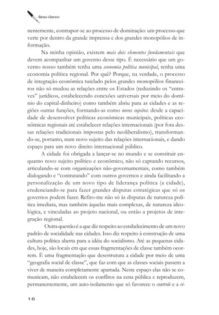 Tarso Genro



nentemente, contrapor-se ao processo de dominação: um processo que
verte por dentro da grande imprensa e dos grandes monopólios de in-
formação.
       Na minha opinião, existem mais dois elementos fundamentais que
devem acompanhar um governo desse tipo. É necessário que um go-
verno nosso também tenha uma economia política municipal, tenha uma
economia política regional. Por quê? Porque, na verdade, o processo
de integração econômica tutelado pelos grandes monopólios financei-
ros não só mudou as relações entre os Estados (reduzindo os “entra-
ves” jurídicos, estabelecendo conexões universais por meio do domí-
nio do capital-dinheiro) como também abriu para as cidades e as re-
giões outras funções, formando-as como novos sujeitos: desde a capaci-
dade de desenvolver políticas econômicas municipais, políticas eco-
nômicas regionais até estabelecer relações internacionais (por fora des-
sas relações tradicionais impostas pelo neoliberalismo), transforman-
do-se, portanto, num novo sujeito das relações internacionais, e dando
espaço para um novo direito internacional público.
       A cidade foi obrigada a lançar-se no mundo e se constituir en-
quanto novo sujeito político e econômico, não só captando recursos,
articulando-se com organizações não-governamentais, como também
dialogando e “contratando” com outros governos e ainda facilitando a
personalização de um novo tipo de liderança política (a cidade),
credenciando-se para fazer grandes disputas estratégicas que só os
governos podem fazer. Refiro-me não só às disputas de natureza polí-
tica imediata, mas também àquelas mais complexas, de natureza ideo-
lógica, e vinculadas ao projeto nacional, ou então a projetos de inte-
gração regional.
        Outra questão é a que diz respeito ao estabelecimento de um novo
padrão de socialidade nas cidades. Isso diz respeito à construção de uma
cultura política aberta para a idéia do socialismo. Até as pequenas cida-
des, hoje, são locais em que essas fragmentações de classe também ocor-
rem. É uma fragmentação que desestrutura a cidade por meio de uma
“geografia social de classe”, que faz com que as classes sociais passem a
viver de maneira completamente apartada. Neste espaço elas não se co-
municam, não estabelecem os conflitos na cena pública e reproduzem,
permanentemente, um auto-isolamento que só favorece o controle e a vi-

16
 