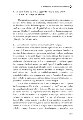 A gestão local no limiar do novo milênio



1. O conteúdo da nova agenda local: para além
   da inversão de prioridades

       O exercício concreto dos governos democráticos e populares, ao
lado dos novos papéis da esfera local, estabelecidos ou consolidados
na década de 1990, definem espaços de atuação que não cabem no
modelo restrito da inversão de prioridades (conforme a formulação do
início da década). É preciso alargar os conteúdos da agenda, agregan-
do os temas do desenvolvimento econômico, urbano e ambiental, além
de reavaliar o próprio sentido da inversão de prioridades à luz da am-
plificação da exclusão social.

1.1. Desenvolvimento econômico local: sustentabilidade e emprego
As transformações econômicas recentes apresentam para a esfera lo-
cal a tarefa de contemplar os novos requisitos locacionais favoráveis a
decisões de investimentos e geração de trabalho e renda na localidade.
Conforme se viu no tem I-2.2, isso vai muito além de doar terrenos ou
incentivos fiscais. Antes de mais nada, observe-se que assumir respon-
sabilidades relativas ao desenvolvimento econômico local correspon-
de a uma ampliação da autonomia local: é possível incidir parcialmen-
te não apenas na esfera da distribuição (como o que ocorre com a in-
versão de prioridades), mas também na esfera da produção. Convém,
ainda, atentar para o fato de que a unidade econômica compatível com
uma dinâmica integrada, em geral, extrapola as fronteiras de um muni-
cípio isolado: a região econômica costuma, pois, demandar ações (de
governos e comunidades) de caráter supramunicipal.
       Atuar sobre a economia local é uma tarefa posta para o espaço
local enquanto tal. Ela se abre, por conseguinte, a diferentes modelos
de ação, alicerçados em valores distintos. Ou seja, trata-se de um cam-
po aberto à disputa de hegemonia (enquanto disputa de idéias). Nesse
sentido, o ideário neoliberal se inspira na competição individualista e
na busca da redução de custos locais (em especial, tributários e traba-
lhistas). Daí resulta, quando o modelo é bem-sucedido, um estilo de
desenvolvimento excludente, pois a redução de custos é adversária dos
direitos sociais e trabalhistas, e porque não há ênfase na geração de
trabalho e renda. Ademais, a guerra fiscal decorrente contribui para

                                                                       197
 