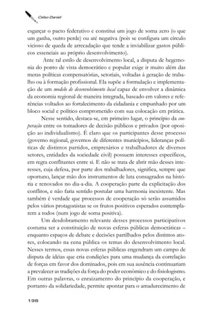 Celso Daniel



esgarçar o pacto federativo e constitui um jogo de soma zero (o que
um ganha, outro perde) ou até negativa (pois se configura um círculo
vicioso de queda de arrecadação que tende a inviabilizar gastos públi-
cos essenciais ao próprio desenvolvimento).
        Ante tal estilo de desenvolvimento local, a disputa de hegemo-
nia do ponto de vista democrático e popular exige ir muito além das
meras políticas compensatórias, setoriais, voltadas à geração de traba-
lho ou à formação profissional. Ela supõe a formulação e implementa-
ção de um modelo de desenvolvimento local capaz de envolver a dinâmica
da economia regional de maneira integrada, baseado em valores e refe-
rências voltados ao fortalecimento da cidadania e empunhado por um
bloco social e político comprometido com sua colocação em prática.
       Nesse sentido, destaca-se, em primeiro lugar, o princípio da coo-
peração entre os tomadores de decisão públicos e privados (por oposi-
ção ao individualismo). É claro que os participantes desse processo
(governo regional, governos de diferentes municípios, lideranças polí-
ticas de distintos partidos, empresários e trabalhadores de diversos
setores, entidades da sociedade civil) possuem interesses específicos,
em regra conflitantes entre si. E não se trata de abrir mão desses inte-
resses, cuja defesa, por parte dos trabalhadores, significa, sempre que
oportuno, lançar mão dos instrumentos de luta consagrados na histó-
ria e renovados no dia-a-dia. A cooperação parte da explicitação dos
conflitos, e não faria sentido postular uma harmonia inexistente. Mas
também é verdade que processos de cooperação só serão assumidos
pelos vários protagonistas se os frutos positivos esperados contempla-
rem a todos (num jogo de soma positiva).
       Um desdobramento relevante desses processos participativos
costuma ser a constituição de novas esferas públicas democráticas –
enquanto espaços de debate e decisões partilhados pelos distintos ato-
res, colocando na cena pública os temas do desenvolvimento local.
Nesses termos, essas novas esferas públicas engendram um campo de
disputa de idéias que cria condições para uma mudança da correlação
de forças em favor dos dominados, pois em sua ausência continuariam
a prevalecer as tradições da força do poder econômico e do fisiologismo.
Em outras palavras, o enraizamento do princípio da cooperação, e
portanto da solidariedade, permite apontar para o amadurecimento de

198
 