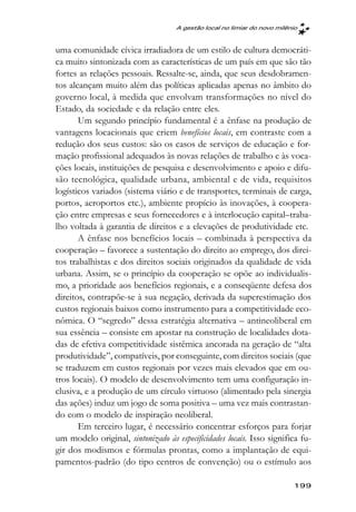 A gestão local no limiar do novo milênio



uma comunidade cívica irradiadora de um estilo de cultura democráti-
ca muito sintonizada com as características de um país em que são tão
fortes as relações pessoais. Ressalte-se, ainda, que seus desdobramen-
tos alcançam muito além das políticas aplicadas apenas no âmbito do
governo local, à medida que envolvam transformações no nível do
Estado, da sociedade e da relação entre eles.
       Um segundo princípio fundamental é a ênfase na produção de
vantagens locacionais que criem benefícios locais, em contraste com a
redução dos seus custos: são os casos de serviços de educação e for-
mação profissional adequados às novas relações de trabalho e às voca-
ções locais, instituições de pesquisa e desenvolvimento e apoio e difu-
são tecnológica, qualidade urbana, ambiental e de vida, requisitos
logísticos variados (sistema viário e de transportes, terminais de carga,
portos, aeroportos etc.), ambiente propício às inovações, à coopera-
ção entre empresas e seus fornecedores e à interlocução capital–traba-
lho voltada à garantia de direitos e a elevações de produtividade etc.
       A ênfase nos benefícios locais – combinada à perspectiva da
cooperação – favorece a sustentação do direito ao emprego, dos direi-
tos trabalhistas e dos direitos sociais originados da qualidade de vida
urbana. Assim, se o princípio da cooperação se opõe ao individualis-
mo, a prioridade aos benefícios regionais, e a conseqüente defesa dos
direitos, contrapõe-se à sua negação, derivada da superestimação dos
custos regionais baixos como instrumento para a competitividade eco-
nômica. O “segredo” dessa estratégia alternativa – antineoliberal em
sua essência – consiste em apostar na construção de localidades dota-
das de efetiva competitividade sistêmica ancorada na geração de “alta
produtividade”, compatíveis, por conseguinte, com direitos sociais (que
se traduzem em custos regionais por vezes mais elevados que em ou-
tros locais). O modelo de desenvolvimento tem uma configuração in-
clusiva, e a produção de um círculo virtuoso (alimentado pela sinergia
das ações) induz um jogo de soma positiva – uma vez mais contrastan-
do com o modelo de inspiração neoliberal.
       Em terceiro lugar, é necessário concentrar esforços para forjar
um modelo original, sintonizado às especificidades locais. Isso significa fu-
gir dos modismos e fórmulas prontas, como a implantação de equi-
pamentos-padrão (do tipo centros de convenção) ou o estímulo aos

                                                                          199
 
