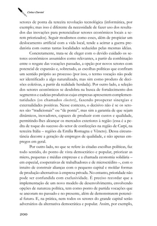 Celso Daniel



setores de ponta da terceira revolução tecnológica (informática, por
exemplo; mas isso é diferente da necessidade de fazer uso dos resulta-
dos das inovações para potencializar setores econômicos locais a se-
rem priorizados). Seguir modismos como esses, além de propiciar um
deslocamento artificial com a vida local, tende a acirrar a guerra pre-
datória com outras tantas localidades seduzidas pelas mesmas idéias.
       Concretamente, trata-se de eleger com o devido cuidado os se-
tores econômicos assumidos como relevantes, a partir da combinação
entre o resgate das vocações passadas, a opção por novos setores com
potencial de expansão e, sobretudo, as escolhas políticas que confiram
um sentido próprio ao processo (por isso, o termo vocação não pode
ser identificado a algo naturalizado, mas sim como produto de deci-
sões coletivas, a partir da realidade herdada). Por outro lado, a seleção
dos setores econômicos se desdobra na busca de fortalecimento dos
segmentos e cadeias produtivas cujas empresas apresentem complemen-
taridades (os chamados clusters), fazendo prosperar sinergias e
externalidades positivas. Nesse contexto, o decisivo não é se os seto-
res são “tradicionais” ou “de ponta”, mas sim a garantia de que sejam
dinâmicos, inovadores, capazes de produzir com custos e qualidade,
permitindo-lhes alcançar os mercados exteriores à região (essa é a pe-
dra de toque do sucesso do setor de confecções na região de Carpi, na
terceira Itália – regiões da Emília Romagna e Vêneto). Dessa circuns-
tância decorre a geração de empregos de qualidade, e não apenas em-
pregos em geral.
       Por outro lado, no que se refere às citadas escolhas políticas, faz
todo sentido, do ponto de vista democrático e popular, priorizar as
micro, pequenas e médias empresas e a chamada economia solidária –
em especial, cooperativas de trabalhadores e de microcrédito –, com o
intuito de construir alianças com o pequeno capital e moldar formas
de produção alternativas à empresa privada. No entanto, prioridade não
pode ser confundida com exclusividade. É preciso recordar que a
implementação de um novo modelo de desenvolvimento, envolvendo
opções de natureza política, tem como ponto de partida vocações que
se ancoram no passado e no presente, além de demonstrarem potenci-
al futuro. E, na prática, nem todos os setores do grande capital serão
adversários da alternativa democrática e popular. Assim, por exemplo,

200
 