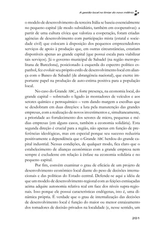 A gestão local no limiar do novo milênio



o modelo de desenvolvimento da terceira Itália se baseia essencialmente
no pequeno capital (de modo subsidiário, também em cooperativas): a
partir de uma cultura cívica que valoriza a cooperação, foram criadas
agências de desenvolvimento com participação mista (estatal e socie-
dade civil) que colocam à disposição dos pequenos empreendedores
serviços de apoio à produção que, em outras circunstâncias, estariam
disponíveis apenas ao grande capital (que possui escala para viabilizar
tais serviços). Já o governo municipal de Sabadel (na região metropo-
litana de Barcelona), posicionado à esquerda do espectro político es-
panhol, fez evoluir seu próprio estilo de desenvolvimento local em alian-
ça com o Banco de Sabadel (de abrangência nacional), que exerce im-
portante papel na produção de auto-estima positiva para a população
local.
       No caso do Grande ABC, a forte presença, na economia local, do
grande capital – sobretudo o ligado às montadores de veículos e aos
setores químico e petroquímico – vem dando margem a escolhas que
se desdobram em duas direções: a luta pela manutenção das grandes
empresas, com a realização de novos investimentos e, simultaneamente,
a prioridade ao fortalecimento dos setores de micro, pequenas e mé-
dias empresas (em alguns casos, também a economia solidária). Esta
segunda direção é crucial para a região, não apenas em função de pre-
ferências ideológicas, mas em especial porque seu sucesso reduziria
positivamente a dependência que o Grande ABC herdou do grande ca-
pital industrial. Nessas condições, de qualquer modo, fica claro que o
estabelecimento de alianças econômicas com a grande empresa nem
sempre é excludente em relação à ênfase na economia solidária e no
pequeno capital.
       Por fim, convém examinar o grau de eficácia de um projeto de
desenvolvimento econômico local diante do peso de decisões interna-
cionais e das políticas do Estado central. Defende-se aqui a idéia de
que um modelo de desenvolvimento regional com as feições esmiuçadas
acima adquire autonomia relativa real em face dos níveis supra-regio-
nais. Isso porque ele possui características endógenas, isto é, uma di-
nâmica própria. É verdade que o grau de internalização das decisões
de desenvolvimento local é função do maior ou menor enraizamento
dos tomadores de decisão privados na localidade (e, nesse sentido, um

                                                                        201
 
