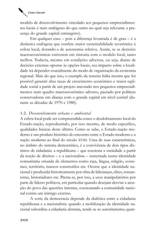 Celso Daniel



modelo de desenvolvimento vinculado aos pequenos empreendimen-
tos locais é mais endógeno do que outro no qual seja relevante a pre-
sença do grande capital estrangeiro).
      Em qualquer caso – pois a diferença levantada é de grau – é a
dinâmica endógena que confere maior sustentabilidade econômica à
esfera local, dotando-a de autonomia relativa. Assim, se as decisões
macroeconômicas estiverem em sintonia com o modelo local, tanto
melhor. Todavia, mesmo em condições adversas, ou seja, diante de
decisões externas opostas às opções locais, seu impacto sobre a locali-
dade irá depender crucialmente do modo de organização da economia
regional. Mais do que isso, o exemplo da terceira Itália mostra que foi
possível garantir altas taxas de crescimento econômico e maior eqüi-
dade social a partir de um projeto ancorado nos pequenos empreendi-
mentos num quadro macroeconômico adverso, pautado por políticas
conservadoras em aliança com o grande capital em nível central (du-
rante as décadas de 1970 e 1980).

1.2. Desenvolvimento urbano e ambiental
A esfera local pode ser compreendida como o desdobramento local do
Estado-nação, reproduzindo, por isso mesmo, de modo específico,
qualidades básicas deste último. Como se sabe, o Estado-nação mo-
derno é um produto histórico do encontro entre o Estado moderno e a
nação moderna ao final do século XVIII. Uma de suas características,
no âmbito do sistema democrático, é a convivência de dois tipos dis-
tintos de cidadania: a republicana – que coesiona a sociedade a partir
da noção de direitos – e a nacionalista – sustentada numa identidade
comunitária oriunda de elementos como raça, língua, religião, costu-
mes, território, marcos construídos etc. Ocorre que a identidade na-
cional é produzida historicamente por obra de lideranças, elites, roman-
cistas, historiadores etc. Presta-se, por isso, a usos manipulatórios por
parte de líderes políticos, em particular quando desejam desviar a aten-
ção do povo das questões internas, coesionando a comunidade nacio-
nal contra um inimigo externo.
       A sorte da democracia depende da dialética entre a cidadania
republicana e a nacionalista: quando a mobilização da identidade na-
cional subordina a cidadania abstrata, tende-se ao autoritarismo; quan-

202
 