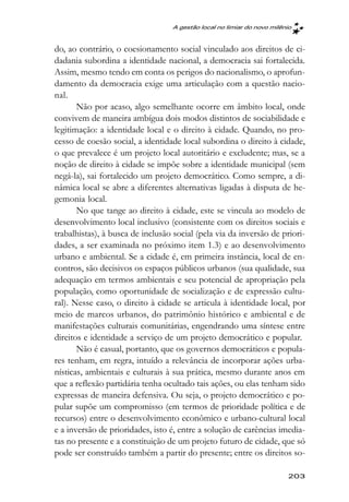 A gestão local no limiar do novo milênio



do, ao contrário, o coesionamento social vinculado aos direitos de ci-
dadania subordina a identidade nacional, a democracia sai fortalecida.
Assim, mesmo tendo em conta os perigos do nacionalismo, o aprofun-
damento da democracia exige uma articulação com a questão nacio-
nal.
       Não por acaso, algo semelhante ocorre em âmbito local, onde
convivem de maneira ambígua dois modos distintos de sociabilidade e
legitimação: a identidade local e o direito à cidade. Quando, no pro-
cesso de coesão social, a identidade local subordina o direito à cidade,
o que prevalece é um projeto local autoritário e excludente; mas, se a
noção de direito à cidade se impõe sobre a identidade municipal (sem
negá-la), sai fortalecido um projeto democrático. Como sempre, a di-
nâmica local se abre a diferentes alternativas ligadas à disputa de he-
gemonia local.
       No que tange ao direito à cidade, este se vincula ao modelo de
desenvolvimento local inclusivo (consistente com os direitos sociais e
trabalhistas), à busca de inclusão social (pela via da inversão de priori-
dades, a ser examinada no próximo item 1.3) e ao desenvolvimento
urbano e ambiental. Se a cidade é, em primeira instância, local de en-
contros, são decisivos os espaços públicos urbanos (sua qualidade, sua
adequação em termos ambientais e seu potencial de apropriação pela
população, como oportunidade de socialização e de expressão cultu-
ral). Nesse caso, o direito à cidade se articula à identidade local, por
meio de marcos urbanos, do patrimônio histórico e ambiental e de
manifestações culturais comunitárias, engendrando uma síntese entre
direitos e identidade a serviço de um projeto democrático e popular.
       Não é casual, portanto, que os governos democráticos e popula-
res tenham, em regra, intuído a relevância de incorporar ações urba-
nísticas, ambientais e culturais à sua prática, mesmo durante anos em
que a reflexão partidária tenha ocultado tais ações, ou elas tenham sido
expressas de maneira defensiva. Ou seja, o projeto democrático e po-
pular supõe um compromisso (em termos de prioridade política e de
recursos) entre o desenvolvimento econômico e urbano-cultural local
e a inversão de prioridades, isto é, entre a solução de carências imedia-
tas no presente e a constituição de um projeto futuro de cidade, que só
pode ser construído também a partir do presente; entre os direitos so-

                                                                        203
 