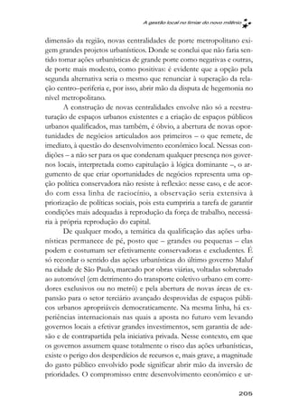 A gestão local no limiar do novo milênio



dimensão da região, novas centralidades de porte metropolitano exi-
gem grandes projetos urbanísticos. Donde se conclui que não faria sen-
tido tomar ações urbanísticas de grande porte como negativas e outras,
de porte mais modesto, como positivas: é evidente que a opção pela
segunda alternativa seria o mesmo que renunciar à superação da rela-
ção centro–periferia e, por isso, abrir mão da disputa de hegemonia no
nível metropolitano.
       A construção de novas centralidades envolve não só a reestru-
turação de espaços urbanos existentes e a criação de espaços públicos
urbanos qualificados, mas também, é óbvio, a abertura de novas opor-
tunidades de negócios articulados aos primeiros – o que remete, de
imediato, à questão do desenvolvimento econômico local. Nessas con-
dições – a não ser para os que condenam qualquer presença nos gover-
nos locais, interpretada como capitulação à lógica dominante –, o ar-
gumento de que criar oportunidades de negócios representa uma op-
ção política conservadora não resiste à reflexão: nesse caso, e de acor-
do com essa linha de raciocínio, a observação seria extensiva à
priorização de políticas sociais, pois esta cumpriria a tarefa de garantir
condições mais adequadas à reprodução da força de trabalho, necessá-
ria à própria reprodução do capital.
       De qualquer modo, a temática da qualificação das ações urba-
nísticas permanece de pé, posto que – grandes ou pequenas – elas
podem e costumam ser efetivamente conservadoras e excludentes. É
só recordar o sentido das ações urbanísticas do último governo Maluf
na cidade de São Paulo, marcado por obras viárias, voltadas sobretudo
ao automóvel (em detrimento do transporte coletivo urbano em corre-
dores exclusivos ou no metrô) e pela abertura de novas áreas de ex-
pansão para o setor terciário avançado desprovidas de espaços públi-
cos urbanos apropriáveis democraticamente. Na mesma linha, há ex-
periências internacionais nas quais a aposta no futuro vem levando
governos locais a efetivar grandes investimentos, sem garantia de ade-
são e de contrapartida pela iniciativa privada. Nesse contexto, em que
os governos assumem quase totalmente o risco das ações urbanísticas,
existe o perigo dos desperdícios de recursos e, mais grave, a magnitude
do gasto público envolvido pode significar abrir mão da inversão de
prioridades. O compromisso entre desenvolvimento econômico e ur-

                                                                        205
 