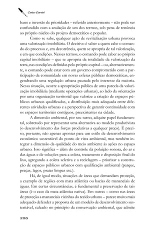 Celso Daniel



bano e inversão de prioridades – referido anteriormente – não pode ser
confundido com a anulação de um dos termos, sob pena de renúncia
ao próprio núcleo do projeto democrático e popular.
       Como se sabe, qualquer ação de revitalização urbana provoca
uma valorização imobiliária. O decisivo é saber a quem cabe o coman-
do do processo e, em decorrência, quem se apropria de tal valorização,
e em que condições. Nesses termos, o comando pode caber ao próprio
capital imobiliário – que se apropria da totalidade da valorização da
terra, nas condições definidas pelo próprio capital – ou, alternativamen-
te, o comando pode estar com um governo comprometido com a par-
ticipação da comunidade em novas esferas públicas democráticas, en-
gendrando uma regulação urbana pautada pelo interesse da maioria.
Nessa situação, ocorre a apropriação pública de uma parcela da valori-
zação imobiliária (mediante operações urbanas), ao lado da orientação
por uma organização territorial que valorize a criação de espaços pú-
blicos urbanos qualificados, a distribuição mais adequada entre dife-
rentes atividades urbanas e a perspectiva de garantir continuidade com
os espaços territoriais contíguos, preexistentes na cidade.
       A dimensão ambiental, por seu turno, adquire papel fundamen-
tal, sobretudo por representar uma alternativa ao modelo produtivista
(o desenvolvimento das forças produtivas a qualquer preço). É preci-
so, portanto, não apenas apontar para um estilo de desenvolvimento
econômico sustentável do ponto de vista ambiental, mas também in-
tegrar a dimensão da qualidade do meio ambiente às ações no espaço
urbano. Isso significa – além do controle da poluição sonora, do ar e
das águas e de soluções para a coleta, tratamento e disposição final do
lixo, agregando a coleta seletiva e a reciclagem – priorizar a constru-
ção de espaços públicos urbanos com qualificação ambiental (parque,
praças, lagos, praias limpas etc.).
       Há, de igual modo, situações de áreas que demandam proteção,
a exemplo de regiões com mata atlântica ou bacias de mananciais de
águas. Em certas circunstâncias, é fundamental a preservação de tais
áreas (é o caso da mata atlântica nativa). Em outras – como nas áreas
de proteção a mananciais vizinhas do tecido urbano – parece muito mais
adequado defender a proposta de um modelo de desenvolvimento sus-
tentável, calcado no princípio da conservação ambiental, que admite

206
 