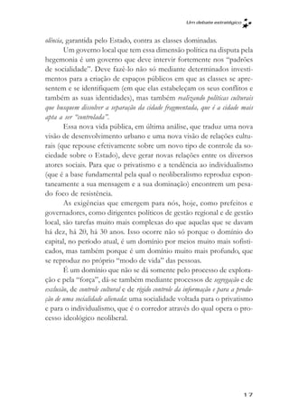 Um debate estratégico



olência, garantida pelo Estado, contra as classes dominadas.
        Um governo local que tem essa dimensão política na disputa pela
hegemonia é um governo que deve intervir fortemente nos “padrões
de socialidade”. Deve fazê-lo não só mediante determinados investi-
mentos para a criação de espaços públicos em que as classes se apre-
sentem e se identifiquem (em que elas estabeleçam os seus conflitos e
também as suas identidades), mas também realizando políticas culturais
que busquem dissolver a separação da cidade fragmentada, que é a cidade mais
apta a ser “controlada”.
        Essa nova vida pública, em última análise, que traduz uma nova
visão de desenvolvimento urbano e uma nova visão de relações cultu-
rais (que repouse efetivamente sobre um novo tipo de controle da so-
ciedade sobre o Estado), deve gerar novas relações entre os diversos
atores sociais. Para que o privatismo e a tendência ao individualismo
(que é a base fundamental pela qual o neoliberalismo reproduz espon-
taneamente a sua mensagem e a sua dominação) encontrem um pesa-
do foco de resistência.
        As exigências que emergem para nós, hoje, como prefeitos e
governadores, como dirigentes políticos de gestão regional e de gestão
local, são tarefas muito mais complexas do que aquelas que se davam
há dez, há 20, há 30 anos. Isso ocorre não só porque o domínio do
capital, no período atual, é um domínio por meios muito mais sofisti-
cados, mas também porque é um domínio muito mais profundo, que
se reproduz no próprio “modo de vida” das pessoas.
        É um domínio que não se dá somente pelo processo de explora-
ção e pela “força”, dá-se também mediante processos de segregação e de
exclusão, de controle cultural e de rígido controle da informação e para a produ-
ção de uma socialidade alienada: uma socialidade voltada para o privatismo
e para o individualismo, que é o corredor através do qual opera o pro-
cesso ideológico neoliberal.




                                                                              17
 