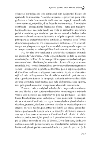 A gestão local no limiar do novo milênio



ocupação controlada do solo compatível com parâmetros básicos de
qualidade do manancial. As opções extremas – preservar quase inte-
gralmente a bacia do manancial ou liberar sua ocupação desordenada
– mostraram-se, na prática, duas faces da mesma moeda. A ocupação
controlada – apoiada numa fiscalização efetiva – seria, com toda pro-
babilidade, mais acertada, tendo em vista as armadilhas da cultura
política brasileira, que combina rigor formal com desobediência das
normas estabelecidas: nessa alternativa, a própria ocupação pode cum-
prir o papel de exercer um controle cotidiano, de maneira a evitar formas
de ocupação predatórias em relação ao meio ambiente. Deve-se ressal-
tar que a opção proposta significa, na verdade, uma guinada importan-
te no que se refere ao debate público dominante durante os anos 90.
       Há, por fim, que considerar a questão das expressões culturais
no âmbito da vida urbana. Desde logo, em função do fato de que tais
manifestações moldam de forma específica a apropriação da cidade por
seus moradores. Manifestações culturais coletivas alicerçadas na co-
munidade local – como festas públicas envolvendo diferentes segmentos
sociais –, assim como a garantia de liberdade para a expressão pública
de identidades culturais e religiosas, necessariamente plurais – haja vista
o já referido estilhaçamento das identidades sociais do período ante-
rior –, produzem formas de integração sociocultural vinculadas à idéia
de uma identidade local pautada não pela uniformidade que oprime,
mas pelo pluralismo como componente da coesão comunitária.
       Por outro lado, a tradição local – herdada do passado – traduz-se
em uma história e num conjunto de símbolos que carregam a marca da
visão e dos interesses das responsáveis pela sua produção – as elites
locais. Essa história e esses símbolos servem à construção no imaginá-
rio local de uma identidade, em regra, descolada da noção de direito à
cidade (e, portanto, das lutas concretas travadas na localidade por esse
direito). Por isso mesmo, para influir no campo das idéias, ganha des-
taque a produção da história local e de símbolos identitários alternati-
vos, que efetuem o encontro entre identidade local e direito à cidade:
criam-se, assim, condições propícias à gestação coletiva de uma uto-
pia de cidade ancorada na idéia de direitos. Deve ficar claro, ainda, que
o desafio colocado perante o tema das manifestações culturais não se
limita à adoção de políticas culturais locais por parte do governo (vol-

                                                                         207
 