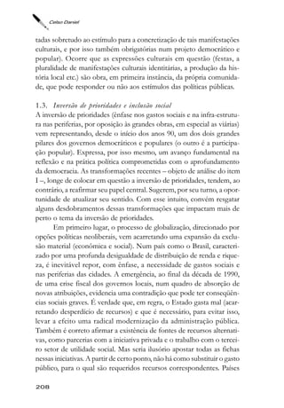 Celso Daniel



tadas sobretudo ao estímulo para a concretização de tais manifestações
culturais, e por isso também obrigatórias num projeto democrático e
popular). Ocorre que as expressões culturais em questão (festas, a
pluralidade de manifestações culturais identitárias, a produção da his-
tória local etc.) são obra, em primeira instância, da própria comunida-
de, que pode responder ou não aos estímulos das políticas públicas.

1.3. Inversão de prioridades e inclusão social
A inversão de prioridades (ênfase nos gastos sociais e na infra-estrutu-
ra nas periferias, por oposição às grandes obras, em especial as viárias)
vem representando, desde o início dos anos 90, um dos dois grandes
pilares dos governos democráticos e populares (o outro é a participa-
ção popular). Expressa, por isso mesmo, um avanço fundamental na
reflexão e na prática política comprometidas com o aprofundamento
da democracia. As transformações recentes – objeto de análise do item
I –, longe de colocar em questão a inversão de prioridades, tendem, ao
contrário, a reafirmar seu papel central. Sugerem, por seu turno, a opor-
tunidade de atualizar seu sentido. Com esse intuito, convém resgatar
alguns desdobramentos dessas transformações que impactam mais de
perto o tema da inversão de prioridades.
       Em primeiro lugar, o processo de globalização, direcionado por
opções políticas neoliberais, vem acarretando uma expansão da exclu-
são material (econômica e social). Num país como o Brasil, caracteri-
zado por uma profunda desigualdade de distribuição de renda e rique-
za, é inevitável repor, com ênfase, a necessidade de gastos sociais e
nas periferias das cidades. A emergência, ao final da década de 1990,
de uma crise fiscal dos governos locais, num quadro de absorção de
novas atribuições, evidencia uma contradição que pode ter conseqüên-
cias sociais graves. É verdade que, em regra, o Estado gasta mal (acar-
retando desperdício de recursos) e que é necessário, para evitar isso,
levar a efeito uma radical modernização da administração pública.
Também é correto afirmar a existência de fontes de recursos alternati-
vas, como parcerias com a iniciativa privada e o trabalho com o tercei-
ro setor de utilidade social. Mas seria ilusório apostar todas as fichas
nessas iniciativas. A partir de certo ponto, não há como substituir o gasto
público, para o qual são requeridos recursos correspondentes. Países

208
 