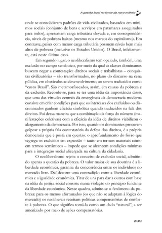 A gestão local no limiar do novo milênio



onde se consolidaram padrões de vida civilizados, baseados em míni-
mos sociais (conjunto de bens e serviços em patamares assegurados
para todos), apresentam carga tributária elevada e, em correspondên-
cia, níveis de pobreza baixos (mesmo nos marcos do capitalismo). Em
contraste, países com menor carga tributária possuem níveis bem mais
altos de pobreza (inclusive os Estados Unidos). O Brasil, infelizmen-
te, está neste último caso.
       Em segundo lugar, o neoliberalismo tem operado, também, uma
exclusão no campo semântico, por meio da qual as classes dominantes
buscam negar a contestação: direitos sociais e trabalhistas – conquis-
tas civilizatórias – são transformados, no plano do discurso na cena
pública, em obstáculos ao desenvolvimento, ao serem traduzidos como
“custo Brasil”. São metamorfoseados, assim, em causas da pobreza e
da exclusão. Recorde-se, para se ter uma idéia da importância disso,
que uma das virtudes centrais da emergência da democracia moderna
consiste em criar condições para que os interesses dos excluídos ou dis-
criminados ganhem eficácia simbólica quando traduzidos na fala dos
direitos. Foi dessa maneira que a combinação da força do número (ma-
nifestações coletivas) com a eficácia da idéia de direitos viabilizou o
alargamento da democracia. Por isso, quando os dominantes procuram
golpear a própria fala contestatória da defesa dos direitos, é a própria
democracia que é posta em questão: o aprofundamento do fosso que
segrega os excluídos em expansão – tanto em termos materiais como
em termos semânticos – impede que se alcancem condições mínimas
para a integração social alicerçada na cultura da cidadania.
       O neoliberalismo rejeita o conceito de exclusão social, admitin-
do apenas a questão da pobreza. O valor maior de sua doutrina é a li-
berdade econômica, garantia da concorrência entre os indivíduos no
mercado livre. Daí decorre uma contradição entre a liberdade econô-
mica e a igualdade econômica. Tirar de uns para dar a outros com base
na idéia de justiça social consiste numa violação do princípio fundante
da liberdade econômica. Nesse quadro, admite-se o fenômeno da po-
breza: para os menos afortunados (os que não se adaptam à lógica do
mercado) os neoliberais receitam políticas compensatórias de comba-
te à pobreza. O que significa tomá-la como um dado “natural”, a ser
amenizado por meio de ações compensatórias.

                                                                       209
 
