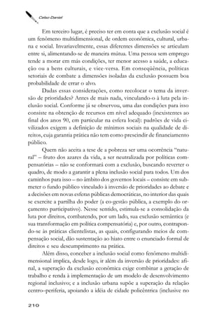 Celso Daniel



       Em terceiro lugar, é preciso ter em conta que a exclusão social é
um fenômeno multidimensional, de ordem econômica, cultural, urba-
na e social. Invariavelmente, essas diferentes dimensões se articulam
entre si, alimentando-se de maneira mútua. Uma pessoa sem emprego
tende a morar em más condições, ter menor acesso a saúde, a educa-
ção ou a bens culturais, e vice-versa. Em conseqüência, políticas
setoriais de combate a dimensões isoladas da exclusão possuem boa
probabilidade de errar o alvo.
       Dadas essas considerações, como recolocar o tema da inver-
são de prioridades? Antes de mais nada, vinculando-o à luta pela in-
clusão social. Conforme já se observou, uma das condições para isso
consiste na obtenção de recursos em nível adequado (inexistentes ao
final dos anos 90, em particular na esfera local): padrões de vida ci-
vilizados exigem a definição de mínimos sociais na qualidade de di-
reitos, cuja garantia prática não tem como prescindir de financiamento
público.
       Quem não aceita a tese de a pobreza ser uma ocorrência “natu-
ral” – fruto dos azares da vida, a ser neutralizada por políticas com-
pensatórias – não se conformará com a exclusão, buscando reverter o
quadro, de modo a garantir a plena inclusão social para todos. Um dos
caminhos para isso – no âmbito dos governos locais – consiste em sub-
meter o fundo público vinculado à inversão de prioridades ao debate e
a decisões em novas esferas públicas democráticas, no interior das quais
se exercite a partilha do poder (a co-gestão pública, a exemplo do or-
çamento participativo). Nesse sentido, estimula-se a consolidação da
luta por direitos, combatendo, por um lado, sua exclusão semântica (e
sua transformação em política compensatória) e, por outro, contrapon-
do-se às práticas clientelistas, as quais, configurando meios de com-
pensação social, dão sustentação ao hiato entre o enunciado formal de
direitos e seu descumprimento na prática.
       Além disso, conceber a inclusão social como fenômeno multidi-
mensional implica, desde logo, ir além da inversão de prioridades: afi-
nal, a superação da exclusão econômica exige combinar a geração de
trabalho e renda à implementação de um modelo de desenvolvimento
regional inclusivo; e a inclusão urbana supõe a superação da relação
centro–periferia, apoiando a idéia de cidade policêntrica (inclusive no

210
 