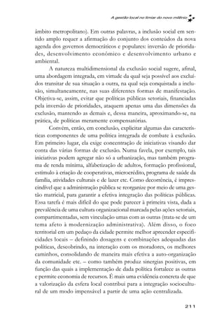 A gestão local no limiar do novo milênio



âmbito metropolitano). Em outras palavras, a inclusão social em sen-
tido amplo requer a afirmação do conjunto dos conteúdos da nova
agenda dos governos democráticos e populares: inversão de priorida-
des, desenvolvimento econômico e desenvolvimento urbano e
ambiental.
       A natureza multidimensional da exclusão social sugere, afinal,
uma abordagem integrada, em virtude da qual seja possível aos excluí-
dos transitar de sua situação a outra, na qual seja conquistada a inclu-
são, simultaneamente, nas suas diferentes formas de manifestação.
Objetiva-se, assim, evitar que políticas públicas setoriais, financiadas
pela inversão de prioridades, ataquem apenas uma das dimensões da
exclusão, mantendo as demais e, dessa maneira, aproximando-se, na
prática, de políticas meramente compensatórias.
       Convém, então, em conclusão, explicitar algumas das caracterís-
ticas componentes de uma política integrada de combate à exclusão.
Em primeiro lugar, ela exige concentração de iniciativas visando dar
conta das várias formas de exclusão. Numa favela, por exemplo, tais
iniciativas podem agregar não só a urbanização, mas também progra-
ma de renda mínima, alfabetização de adultos, formação profissional,
estímulo à criação de cooperativas, microcrédito, programa de saúde da
família, atividades culturais e de lazer etc. Como decorrência, é impres-
cindível que a administração pública se reorganize por meio de uma ges-
tão matricial, para garantir a efetiva integração das políticas públicas.
Essa tarefa é mais difícil do que pode parecer à primeira vista, dada a
prevalência de uma cultura organizacional marcada pelas ações setoriais,
compartimentadas, sem vinculação umas com as outras (trata-se de um
tema afeto à modernização administrativa). Além disso, o foco
territorial em um pedaço da cidade permite melhor apreender especifi-
cidades locais – definindo dosagens e combinações adequadas das
políticas, descobrindo, na interação com os moradores, os melhores
caminhos, consolidando de maneira mais efetiva a auto-organização
da comunidade etc. – como também produz sinergias positivas, em
função das quais a implementação de dada política fortalece as outras
e permite economia de recursos. É mais uma evidência concreta de que
a valorização da esfera local contribui para a integração sociocultu-
ral de um modo impensável a partir de uma ação centralizada.

                                                                        211
 