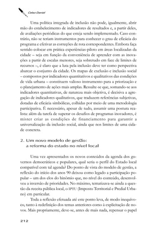 Celso Daniel



        Uma política integrada de inclusão não pode, igualmente, abrir
mão do estabelecimento de indicadores de resultados e, a partir deles,
de avaliações periódicas do que esteja sendo implementado. Caso con-
trário, não se teriam instrumentos para conhecer o grau de eficácia do
programa e efetivar as correções de rota correspondentes. Embora faça
sentido colocar em prática experiências-piloto em áreas localizadas da
cidade – seja em função da conveniência de aprender com as inova-
ções a partir de escalas menores, seja sobretudo em face de limites de
recursos –, é claro que a luta pela inclusão deve ter como perspectiva
abarcar o conjunto da cidade. Os mapas de exclusão e inclusão social
– compostos por indicadores quantitativos e qualitativos das condições
de vida urbana – constituem valioso instrumento para a priorização e
o planejamento de ações mais amplas. Ressalte-se que, somando-se aos
indicadores quantitativas, de natureza mais objetiva, é decisiva a agre-
gação de indicadores qualitativos, que traduzem referências subjetivas,
dotadas de eficácia simbólicas, colhidas por meio de uma metodologia
participativa. É necessário, apesar de tudo, assumir uma postura rea-
lista: além da tarefa de superar os desafios de programas inovadores, é
mister criar as condições de financiamento para garantir a
universalização da inclusão social, ainda que nos limites de uma cida-
de concreta.

2. Um novo modelo de gestão:
   a reforma do estado no nível local

       Uma vez apresentados os novos conteúdos da agenda dos go-
vernos democráticos e populares, qual seria o perfil do Estado local
compatível com tal agenda? Do ponto de vista do modelo de gestão, a
reflexão do início dos anos 90 deixou como legado a participação po-
pular – um dos elos do binômio que, no nível do conteúdo, desenvol-
veu a inversão de prioridades. No máximo, tematizava-se ainda a ques-
tão da receita pública local, o IPTU (Imposto Territorial e Predial Urba-
no) em particular.
       Toda a reflexão efetuada até este ponto leva, de modo inequívo-
co, tanto à redefinição dos temas anteriores como à explicitação de no-
vos. Mais propriamente, deve-se, antes de mais nada, repensar o papel

212
 