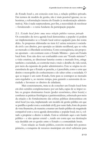 A gestão local no limiar do novo milênio



do Estado local e, em conexão com isso, a relação público–privado.
Em termos de modelo de gestão, não é mais possível ignorar, ou su-
bestimar, a reformulação interna do Estado (a modernização adminis-
trativa). Não é nada surpreendente, por fim, a necessidade de recolocar
– fortalecendo – o tema fundante da participação popular.

2.1. Estado local forte: uma nova relação público versus privado
Os conteúdos da nova agenda local democrática e popular só podem
ser implementados se o Estado local estiver equipado para dar conta
deles. As propostas elaboradas no item II.1 acima remetem à socieda-
de civil e aos direitos, por oposição ao ideário neoliberal, que se volta
ao mercado e à liberdade econômica. Como conseqüência, tais propos-
tas apontam – em contraste com o Estado Mínimo – para um Estado
local forte. Este não deve ser confundido com um “Estado máximo”:
a visão estatista, ao direcionar baterias contra o mercado livre, atinge
também a sociedade, ao controlar mais e mais o detalhe da vida social,
por meio da expansão do poder administrativo. Este se origina na cir-
cunstância de que o Estado se percebe, e é percebido, como o ente que
detém o monopólio do conhecimento e do saber sobre a sociedade. O
que se requer é um outro Estado, forte para se contrapor ao mercado
auto-regulador e, ao mesmo tempo, para garantir a autonomia da so-
ciedade e favorecer os direitos de cidadania.
       Mais concretamente, trata-se de conceber um Estado local forte
em dois sentidos complementares: por um lado, capaz de se impor so-
bre os grupos dominantes locais (poder econômico, elites locais) e
combater as práticas fisiológicas e patrimonialistas, sobretudo por meio
da criação e do fortalecimento das esferas públicas democráticas em
nível local (ou seja, implantando um modelo de gestão pública em que
se partilha o poder com a sociedade civil); por outro lado, forte do ponto
de vista financeiro, de maneira a manter um fundo público de magnitude
compatível com a nova agenda democrática e popular local, isto é, vol-
tado a propiciar o direito à cidade. Está-se referindo aqui a um fundo
público – e não apenas estatal –, tendo em conta que sua destinação
seja decidida em co-gestão entre o Estado e a comunidade locais.
       Com relação ao fundo público, convém ressaltar três pontos:
primeiro, a conquista de recursos municipais em nível suficiente para

                                                                        213
 