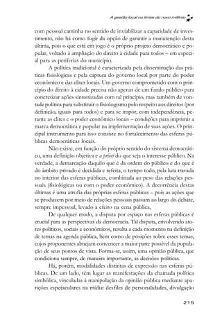 A gestão local no limiar do novo milênio



com pessoal caminha no sentido de inviabilizar a capacidade de inves-
timento, não há como fugir da opção de garantir a manutenção desta
última, pois o que está em jogo é o próprio projeto democrático e po-
pular, voltado à ampliação do direito à cidade para todos – em especi-
al para as periferias do município.
       A política tradicional é caracterizada pela disseminação das prá-
ticas fisiológicas e pela captura do governo local por parte do poder
econômico e das elites locais. Um governo comprometido com o prin-
cípio do direito à cidade precisa não apenas de um fundo público para
concretizar ações sintonizadas com tal princípio, mas também de von-
tade política para substituir o fisiologismo pelo respeito aos direitos (por
definição, iguais para todos) e para se impor, com independência, pe-
rante as elites e o poder econômico locais – condições para imprimir a
marca democrática e popular na implementação de suas ações. O prin-
cipal instrumento para isso consiste no fortalecimento das esferas pú-
blicas democráticas locais.
       Não existe, em função do próprio sentido do sistema democráti-
co, uma definição objetiva e a priori do que seja o interesse público. Na
verdade, a demarcação daquilo que é da ordem do público e do que é
do âmbito privado é decidida e refeita, o tempo todo, pela luta travada
no interior das esferas públicas, combinada ao peso das relações pes-
soais (fisiológicas ou com o poder econômico). A decorrência destas
últimas é uma atrofia das próprias esferas públicas – pois as ações que
se produzem por meio de relações pessoais passam ao largo do debate,
sempre impessoal, levado a efeito na cena pública,
       De qualquer modo, a disputa por espaço nas esferas públicas é
crucial para as perspectivas da democracia. Tal disputa, envolvendo ato-
res políticos, sociais e econômicos, resulta a cada momento na definição
de temas na agenda pública, bem como de posições sobre esses temas,
cujos proponentes almejam convencer a maior parte possível da popula-
ção de seus pontos de vista. Forma-se, assim, uma opinião pública, que
condiciona sempre, de maneira importante, as decisões políticas.
       Há, porém, modalidades distintas de expressão nas esferas pú-
blicas. De um lado, têm lugar as manifestações da chamada política
simbólica, vinculadas à manipulação da opinião pública mediante apa-
rições espetaculares na mídia: desfiles de personalidades, divulgação

                                                                         215
 