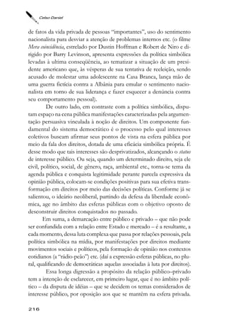 Celso Daniel



de fatos da vida privada de pessoas “importantes”, uso do sentimento
nacionalista para desviar a atenção de problemas internos etc. (o filme
Mera coincidência, estrelado por Dustin Hoffman e Robert de Niro e di-
rigido por Barry Levinson, apresenta expressões da política simbólica
levadas à ultima conseqüência, ao tematizar a situação de um presi-
dente americano que, às vésperas de sua tentativa de reeleição, sendo
acusado de molestar uma adolescente na Casa Branca, lança mão de
uma guerra fictícia contra a Albânia para emular o sentimento nacio-
nalista em torno de sua liderança e fazer esquecer a denúncia contra
seu comportamento pessoal).
         De outro lado, em contraste com a política simbólica, dispu-
tam espaço na cena pública manifestações caracterizadas pela argumen-
tação persuasiva vinculada à noção de direitos. Um componente fun-
damental do sistema democrático é o processo pelo qual interesses
coletivos buscam afirmar seus pontos de vista na esfera pública por
meio da fala dos direitos, dotada de uma eficácia simbólica própria. É
desse modo que tais interesses são desprivatizados, alcançando o status
de interesse público. Ou seja, quando um determinado direito, seja ele
civil, político, social, de gênero, raça, ambiental etc., torna-se tema da
agenda pública e conquista legitimidade perante parcela expressiva da
opinião pública, colocam-se condições positivas para sua efetiva trans-
formação em direitos por meio das decisões políticas. Conforme já se
salientou, o ideário neoliberal, partindo da defesa da liberdade econô-
mica, age no âmbito das esferas públicas com o objetivo oposto de
desconstruir direitos conquistados no passado.
        Em suma, a demarcação entre público e privado – que não pode
ser confundida com a relação entre Estado e mercado – é a resultante, a
cada momento, dessa luta complexa que passa por relações pessoais, pela
política simbólica na mídia, por manifestações por direitos mediante
movimentos sociais e políticos, pela formação de opinião nos contextos
cotidianos (a “rádio-peão”) etc. (daí a expressão esferas públicas, no plu-
ral, qualificando de democráticas aquelas associadas à luta por direitos).
         Essa longa digressão a propósito da relação público–privado
tem a intenção de esclarecer, em primeiro lugar, que é no âmbito polí-
tico – da disputa de idéias – que se decidem os temas considerados de
interesse público, por oposição aos que se mantêm na esfera privada.

216
 