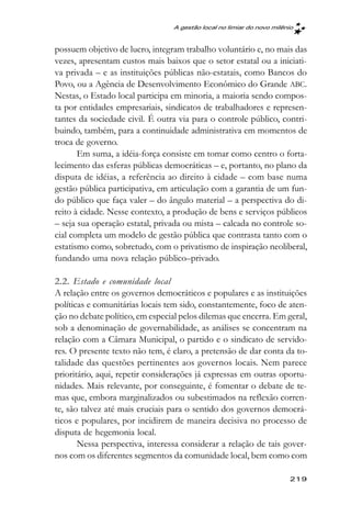 A gestão local no limiar do novo milênio



possuem objetivo de lucro, integram trabalho voluntário e, no mais das
vezes, apresentam custos mais baixos que o setor estatal ou a iniciati-
va privada – e as instituições públicas não-estatais, como Bancos do
Povo, ou a Agência de Desenvolvimento Econômico do Grande ABC.
Nestas, o Estado local participa em minoria, a maioria sendo compos-
ta por entidades empresariais, sindicatos de trabalhadores e represen-
tantes da sociedade civil. É outra via para o controle público, contri-
buindo, também, para a continuidade administrativa em momentos de
troca de governo.
       Em suma, a idéia-força consiste em tomar como centro o forta-
lecimento das esferas públicas democráticas – e, portanto, no plano da
disputa de idéias, a referência ao direito à cidade – com base numa
gestão pública participativa, em articulação com a garantia de um fun-
do público que faça valer – do ângulo material – a perspectiva do di-
reito à cidade. Nesse contexto, a produção de bens e serviços públicos
– seja sua operação estatal, privada ou mista – calcada no controle so-
cial completa um modelo de gestão pública que contrasta tanto com o
estatismo como, sobretudo, com o privatismo de inspiração neoliberal,
fundando uma nova relação público–privado.

2.2. Estado e comunidade local
A relação entre os governos democráticos e populares e as instituições
políticas e comunitárias locais tem sido, constantemente, foco de aten-
ção no debate político, em especial pelos dilemas que encerra. Em geral,
sob a denominação de governabilidade, as análises se concentram na
relação com a Câmara Municipal, o partido e o sindicato de servido-
res. O presente texto não tem, é claro, a pretensão de dar conta da to-
talidade das questões pertinentes aos governos locais. Nem parece
prioritário, aqui, repetir considerações já expressas em outras oportu-
nidades. Mais relevante, por conseguinte, é fomentar o debate de te-
mas que, embora marginalizados ou subestimados na reflexão corren-
te, são talvez até mais cruciais para o sentido dos governos democrá-
ticos e populares, por incidirem de maneira decisiva no processo de
disputa de hegemonia local.
       Nessa perspectiva, interessa considerar a relação de tais gover-
nos com os diferentes segmentos da comunidade local, bem como com

                                                                       219
 