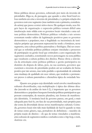 A gestão local no limiar do novo milênio



líticas públicas desses governos, sobretudo por meio da inversão de
prioridades. Diga-se, de passagem, que quando a crise fiscal local co-
loca também em crise a inversão de prioridades, é a própria relação dos
governos com esse segmento (mas também com o primeiro, considera-
do acima) que passa a correr sérios riscos. De qualquer modo, seus frá-
geis laços de organização e expressão pública tornam difícil uma
interlocução mais sólida com os governos locais vinculada a uma cul-
tura política democrática. Políticas públicas voltadas a tais setores
costumam render saldos de legitimação positivos para os governos
democráticos e populares; mas a fragilidade ou inexistência de insti-
tuições próprias que procurem representá-las tende a fortalecer, nesse
segmento, uma cultura política paternalista e fisiológica. Daí ser essen-
cial que as referidas políticas públicas estejam vinculadas a processos
de participação na gestão local que estimulem a auto-organização dos
segmentos excluídos, constituindo novos personagens na cena pública
que vocalizem a cultura política dos direitos. Parece óbvia a relevân-
cia da articulação entre políticas públicas e gestão participativa no
domínio da disputa de idéias, pois, na sua ausência, governos que
exercitem a inversão de prioridades podem até ser avaliados de forma
positiva por tais setores, mas terão perdido a oportunidade de estimular
uma mudança de qualidade em seus valores, que tenderão a permane-
cer presos à cultura paternalista e clientelista típica da sociedade bra-
sileira.
       Quanto aos grupos cuja identidade social envolve manifestações
culturais diversificadas, cuja multiplicação é típica das últimas déca-
das (recorde-se da análise do item I-2), é importante que os governos
democráticos e populares busquem formular políticas participativas que
possam contemplar, de maneira pluralista, tais formas de manifesta-
ção identitária. A instância local de governo parece, em geral, a mais
adequada para fazê-lo, em face de sua proximidade, mais propícia para
dar conta da diversidade dessas novas manifestações culturais. Contu-
do, governos locais têm tido mais facilidade de fazê-lo quando se trata
de temas como gênero, raça, portadores de deficiência – nascidos da
própria noção de direitos – do que de temas vinculados a manifesta-
ções culturais de segmentos médios e excluídos como o hip-hop, o rock,
skatistas etc.

                                                                        221
 