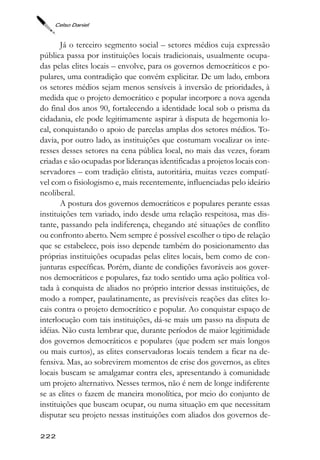 Celso Daniel



       Já o terceiro segmento social – setores médios cuja expressão
pública passa por instituições locais tradicionais, usualmente ocupa-
das pelas elites locais – envolve, para os governos democráticos e po-
pulares, uma contradição que convém explicitar. De um lado, embora
os setores médios sejam menos sensíveis à inversão de prioridades, à
medida que o projeto democrático e popular incorpore a nova agenda
do final dos anos 90, fortalecendo a identidade local sob o prisma da
cidadania, ele pode legitimamente aspirar à disputa de hegemonia lo-
cal, conquistando o apoio de parcelas amplas dos setores médios. To-
davia, por outro lado, as instituições que costumam vocalizar os inte-
resses desses setores na cena pública local, no mais das vezes, foram
criadas e são ocupadas por lideranças identificadas a projetos locais con-
servadores – com tradição elitista, autoritária, muitas vezes compatí-
vel com o fisiologismo e, mais recentemente, influenciadas pelo ideário
neoliberal.
       A postura dos governos democráticos e populares perante essas
instituições tem variado, indo desde uma relação respeitosa, mas dis-
tante, passando pela indiferença, chegando até situações de conflito
ou confronto aberto. Nem sempre é possível escolher o tipo de relação
que se estabelece, pois isso depende também do posicionamento das
próprias instituições ocupadas pelas elites locais, bem como de con-
junturas específicas. Porém, diante de condições favoráveis aos gover-
nos democráticos e populares, faz todo sentido uma ação política vol-
tada à conquista de aliados no próprio interior dessas instituições, de
modo a romper, paulatinamente, as previsíveis reações das elites lo-
cais contra o projeto democrático e popular. Ao conquistar espaço de
interlocução com tais instituições, dá-se mais um passo na disputa de
idéias. Não custa lembrar que, durante períodos de maior legitimidade
dos governos democráticos e populares (que podem ser mais longos
ou mais curtos), as elites conservadoras locais tendem a ficar na de-
fensiva. Mas, ao sobrevirem momentos de crise dos governos, as elites
locais buscam se amalgamar contra eles, apresentando à comunidade
um projeto alternativo. Nesses termos, não é nem de longe indiferente
se as elites o fazem de maneira monolítica, por meio do conjunto de
instituições que buscam ocupar, ou numa situação em que necessitam
disputar seu projeto nessas instituições com aliados dos governos de-

222
 