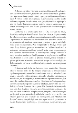 Celso Daniel



        A disputa de idéias é travada na cena pública, envolvendo pro-
jetos de cidade alternativos, baseados em valores específicos, que bus-
cam representar interesses de classes e grupos sociais em conflito en-
tre si. A cultura política predominante na comunidade constitui o solo
onde essa disputa é travada, sendo mais propícia a este ou àquele pro-
jeto, em função da maior ou menor sintonia entre os valores que sus-
tentam a cultura política e os valores que embasam determinado pro-
jeto de cidade.
        Conforme já se apontou (no item I - 1.3), convivem no Brasil,
de maneira ambígua, dois diferentes domínios éticos: o do predomínio
das relações pessoais e aquele em que se impõem as relações impessoais.
Dependendo do momento ou da circunstância, prevalece um ou ou-
tro, enquanto referência de valores que orientam o que a sociedade
pensa e faz concretamente. Para compreender o Brasil, é preciso dar
conta dessa dialética, presente no cotidiano (o “jeitinho brasileiro”, a
amizade, o papo descontraído no boteco), assim como nos momentos
mais decisivos da vida nacional (a conciliação no Colégio Eleitoral, o
pacto populista, as alianças fisiológicas que se impõem sobre as idéias
etc.). Criticam-se (com acerto) as práticas políticas, mas é comum es-
quecer que se tais práticas se sustentam é porque encontram legitimi-
dade, aceitação, por parte considerável da população, que as considera
“naturais”.
        É fundamental, ainda, ter claro que, tanto no domínio ético das
relações pessoais como no das relações impessoais, as práticas sociais
e políticas podem ser valoradas como boas ou más: no primeiro domí-
nio, por exemplo, estão presentes a amizade, a família, a cooperação,
por um lado, e o fisiologismo, o paternalismo ou o patrimonialismo, por
outro. De modo análogo, no território ético das relações impessoais se
afirmam valores tão opostos quanto a cidadania, de um lado, e a liber-
dade econômica, de outro. Isto é, para além da convivência contradi-
tória dos dois domínios éticos, há escolhas complexas no interior de
cada um deles. No Brasil, tem prevalecido, em geral, uma combinação
que impede a concretização da cidadania: quando opera a ética das
relações pessoais, está-se diante do fisiologismo, dos “direitos sem
deveres”, ou seja, dos privilégios de uma supercidadania que cumpre a
função de amortecer conflitos por processos que passam ao largo das

224
 