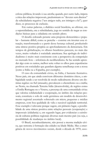 A gestão local no limiar do novo milênio



esferas públicas, levando à sua atrofia; quando, por outro lado, impera
a ética das relações impessoais, predominam os “deveres sem direitos”
da subcidadania negativa (“aos amigos tudo, aos inimigos a lei”), quer
dizer, os processos de exclusão.
       Em outras palavras, a dialética social brasileira, ao afirmar, ora
a supercidadania, ora a subcidadania, joga no sentido de negar as con-
dições básicas para a cidadania em sentido pleno.
       O desafio colocado perante uma proposta democrática e popu-
lar – bastante difícil, como se percebe – consiste em inverter essa si-
tuação, transformando-a a partir dessa herança cultural, produzindo
uma síntese positiva propícia ao aprofundamento da democracia. Em
tempos de globalização, os olhares brasileiros parecem, no mais das
vezes, muito voltados à sociedade americana. Sua apologia do indivi-
dualismo é muito mais consistente com a perspectiva da competição
no mercado livre – referência do neoliberalismo. Se faz sentido apren-
der algo com os outros, melhor seria voltar os olhos para experiências
positivas em sociedades que guardam alguma semelhança com a nossa
(como a Itália ou a Espanha, por exemplo).
       O caso da comunidade cívica, na Itália, é bastante ilustrativo.
Nesse país, em que ainda convivem diferentes domínios éticos, a am-
bigüidade tende a ser resolvida de modo radicalmente diverso em dis-
tintas regiões: no Sul (atrasado), prevalecem o clientelismo ou a máfia;
ao Norte, na chamada Terceira Itália (desenvolvida), de regiões como
a Emilia Romagna ou o Veneto, a presença de uma comunidade cívica
que valoriza solidariedade e cooperação, no âmbito das relações pes-
soais, constituiu o solo de onde germinou um modelo de desenvolvi-
mento regional assentado sobretudo em micro, pequenas e médias
empresas, com boa qualidade de vida e razoável eqüidade territorial.
Esse exemplo é relevante porque sugere, em primeiro lugar, a possibi-
lidade de uma síntese positiva entre relações pessoais (cooperação) e
impessoais (cidadania) e, em segundo lugar, por evidenciar a existên-
cia de culturas políticas regionais diversas num mesmo país (ou seja, a
possibilidade de mudanças no âmbito local).
       O Brasil, reconhecidamente, não possui a mesma tradição cívi-
ca, que remonta à formação das cidades na Idade Média. Mas a emer-
gência de novos movimentos sociais, desde a década de 1970, asso-

                                                                        225
 