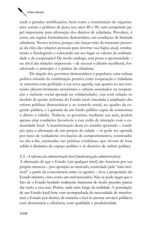 Celso Daniel



ciada a grandes mobilizações, bem como a constituição de organiza-
ções sociais e políticas de peso, nos anos 80 e 90, vem cumprindo pa-
pel importante para afirmação dos direitos de cidadania. Prevalece, é
certo, um regime formalmente democrático, em condições de limitada
cidadania. Nesses termos, porque não lançar mão da marcante presen-
ça da ética das relações pessoais para inverter sua lógica atual, comba-
tendo o fisiologismo e colocando em seu lugar os valores da solidarie-
dade e da cooperação? De modo análogo, está posta a oportunidade –
no nível das relações impessoais – de recusar o ideário neoliberal, for-
talecendo o princípio e a prática da cidadania.
       Do ângulo dos governos democráticos e populares, uma cultura
política oriunda da combinação positiva entre cooperação e cidadania
se sintoniza com perfeição à sua nova agenda, seja quanto ao seu con-
teúdo (desenvolvimento econômico e urbano assentados na coopera-
ção e inclusão social apoiada na solidariedade), seja com relação ao
modelo de gestão (reforma do Estado local vinculada à ampliação das
esferas públicas democráticas e ao controle social, no quadro da co-
gestão pública, e à garantia de um fundo público capaz de concretizar
o direito à cidade). Todavia, os governos, mediante sua ação, podem
apenas criar condições favoráveis a esse estilo de interação com a co-
munidade local. A transformação desta no sentido apontado – condi-
ção para a afirmação de um projeto de cidade – só pode ser operada
por meio de verdadeiras revoluções de comportamentos, construídas
no dia-a-dia, enraizadas nas práticas cotidianas, que sirvam de base
sólida à dinâmica do espaço publico e às decisões de ordem política.

2.3. A reforma da administração local (modernização administrativa)
A afirmação de que o Estado (em qualquer nível) não funciona por sua
própria natureza – por oposição ao mercado, controlado pela “mão invi-
sível” a partir da concorrência entre os agentes – leva à proposição do
Estado mínimo, visto como um mal necessário. Não se pode negar que o
fato de o Estado herdado realmente funcionar de modo precário parece
dar razão a essa tese. Porém, nada mais longe da realidade. A postulação
de um Estado local forte vem acompanhada da necessidade de transfor-
mar o Estado por dentro, de maneira a fazê-lo prestar serviços públicos
com democracia e eficiência, com qualidade e produtividade.

226
 