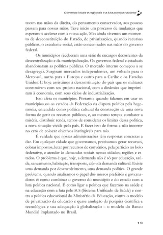 Governos locais e regionais e a luta política nacional



tavam nas mãos da direita, do pensamento conservador, aos poucos
passam para nossas mãos. Teve início um processo de mudanças que
esperamos acelerar com a nossa ação. Mas ainda vivemos um momen-
to de desconstituição do Estado, de privatizações, quando recursos
públicos, o excedente social, estão concentrados nas mãos do governo
federal.
       Os municípios receberam uma série de encargos decorrentes da
descentralização e da municipalização. Os governos federal e estaduais
abandonaram as políticas públicas. O mercado interno começou a se
desagregar. Surgiram mercados independentes, um voltado para o
Mercosul, outro para a Europa e outro para o Caribe e os Estados
Unidos. E hoje assistimos à desconstituição do país que os militares
construíram com seu projeto nacional, com a dinâmica que imprimi-
ram à economia, com seus ciclos de industrialização.
       Isso afeta os municípios. Portanto, quando falamos em usar os
municípios ou os estados da Federação na disputa política pela hege-
monia, entendida como política cultural da construção de uma nova
forma de gerir os recursos públicos, e, ao mesmo tempo, combater a
miséria, distribuir renda, temos de considerar os limites dessa política,
a nova situação vivida pelo país. E fazer isso de forma a não incorrer
no erro de colocar objetivos inatingíveis para nós.
       É verdade que nossas administrações têm respostas concretas a
dar. Em qualquer cidade que governamos, precisamos gerar recursos,
cobrar impostos, lutar por recursos de convênios, pela partição no bolo
federativo, e atender às demandas sociais nessas cidades, regiões e es-
tados. O problema é que, hoje, a demanda não é só por educação, saú-
de, saneamento, habitação, transporte, além da demanda cultural. Existe
uma demanda por desenvolvimento, uma demanda política. O grande
problema, quando analisamos o papel dos nossos prefeitos e governa-
dores é: como combinar o governo do município e do estado com a
luta política nacional. É como ligar a política que fazemos na saúde e
na educação com a luta pelo SUS (Sistema Unificado de Saúde) e con-
tra a política educacional do Ministério da Educação, contra o modelo
de privatização da educação e quase anulação da pesquisa científica e
tecnológica e sua adequação à globalização – o modelo do Banco
Mundial implantado no Brasil.

                                                                                19
 