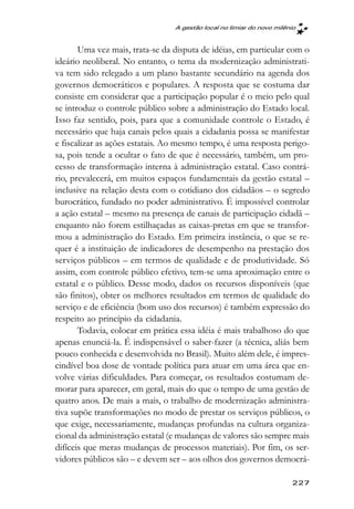 A gestão local no limiar do novo milênio



       Uma vez mais, trata-se da disputa de idéias, em particular com o
ideário neoliberal. No entanto, o tema da modernização administrati-
va tem sido relegado a um plano bastante secundário na agenda dos
governos democráticos e populares. A resposta que se costuma dar
consiste em considerar que a participação popular é o meio pelo qual
se introduz o controle público sobre a administração do Estado local.
Isso faz sentido, pois, para que a comunidade controle o Estado, é
necessário que haja canais pelos quais a cidadania possa se manifestar
e fiscalizar as ações estatais. Ao mesmo tempo, é uma resposta perigo-
sa, pois tende a ocultar o fato de que é necessário, também, um pro-
cesso de transformação interna à administração estatal. Caso contrá-
rio, prevalecerá, em muitos espaços fundamentais da gestão estatal –
inclusive na relação desta com o cotidiano dos cidadãos – o segredo
burocrático, fundado no poder administrativo. É impossível controlar
a ação estatal – mesmo na presença de canais de participação cidadã –
enquanto não forem estilhaçadas as caixas-pretas em que se transfor-
mou a administração do Estado. Em primeira instância, o que se re-
quer é a instituição de indicadores de desempenho na prestação dos
serviços públicos – em termos de qualidade e de produtividade. Só
assim, com controle público efetivo, tem-se uma aproximação entre o
estatal e o público. Desse modo, dados os recursos disponíveis (que
são finitos), obter os melhores resultados em termos de qualidade do
serviço e de eficiência (bom uso dos recursos) é também expressão do
respeito ao princípio da cidadania.
       Todavia, colocar em prática essa idéia é mais trabalhoso do que
apenas enunciá-la. É indispensável o saber-fazer (a técnica, aliás bem
pouco conhecida e desenvolvida no Brasil). Muito além dele, é impres-
cindível boa dose de vontade política para atuar em uma área que en-
volve várias dificuldades. Para começar, os resultados costumam de-
morar para aparecer, em geral, mais do que o tempo de uma gestão de
quatro anos. De mais a mais, o trabalho de modernização administra-
tiva supõe transformações no modo de prestar os serviços públicos, o
que exige, necessariamente, mudanças profundas na cultura organiza-
cional da administração estatal (e mudanças de valores são sempre mais
difíceis que meras mudanças de processos materiais). Por fim, os ser-
vidores públicos são – e devem ser – aos olhos dos governos democrá-

                                                                       227
 