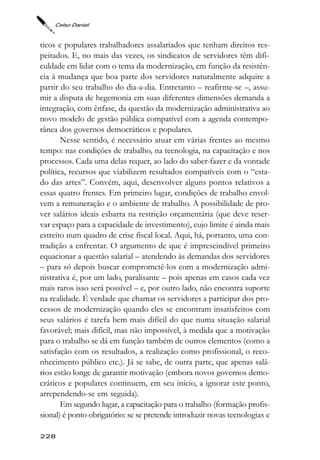 Celso Daniel



ticos e populares trabalhadores assalariados que tenham direitos res-
peitados. E, no mais das vezes, os sindicatos de servidores têm difi-
culdade em lidar com o tema da modernização, em função da resistên-
cia à mudança que boa parte dos servidores naturalmente adquire a
partir do seu trabalho do dia-a-dia. Entretanto – reafirme-se –, assu-
mir a disputa de hegemonia em suas diferentes dimensões demanda a
integração, com ênfase, da questão da modernização administrativa ao
novo modelo de gestão pública compatível com a agenda contempo-
rânea dos governos democráticos e populares.
       Nesse sentido, é necessário atuar em várias frentes ao mesmo
tempo: nas condições de trabalho, na tecnologia, na capacitação e nos
processos. Cada uma delas requer, ao lado do saber-fazer e da vontade
política, recursos que viabilizem resultados compatíveis com o “esta-
do das artes”. Convém, aqui, desenvolver alguns pontos relativos a
essas quatro frentes. Em primeiro lugar, condições de trabalho envol-
vem a remuneração e o ambiente de trabalho. A possibilidade de pro-
ver salários ideais esbarra na restrição orçamentária (que deve reser-
var espaço para a capacidade de investimento), cujo limite é ainda mais
estreito num quadro de crise fiscal local. Aqui, há, portanto, uma con-
tradição a enfrentar. O argumento de que é imprescindível primeiro
equacionar a questão salarial – atendendo às demandas dos servidores
– para só depois buscar comprometê-los com a modernização admi-
nistrativa é, por um lado, paralisante – pois apenas em casos cada vez
mais raros isso será possível – e, por outro lado, não encontra suporte
na realidade. É verdade que chamar os servidores a participar dos pro-
cessos de modernização quando eles se encontram insatisfeitos com
seus salários é tarefa bem mais difícil do que numa situação salarial
favorável; mais difícil, mas não impossível, à medida que a motivação
para o trabalho se dá em função também de outros elementos (como a
satisfação com os resultados, a realização como profissional, o reco-
nhecimento público etc.). Já se sabe, de outra parte, que apenas salá-
rios estão longe de garantir motivação (embora novos governos demo-
cráticos e populares continuem, em seu início, a ignorar este ponto,
arrependendo-se em seguida).
       Em segundo lugar, a capacitação para o trabalho (formação profis-
sional) é ponto obrigatório: se se pretende introduzir novas tecnologias e

228
 