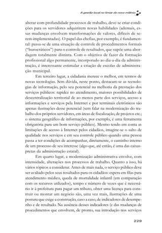 A gestão local no limiar do novo milênio



alterar com profundidade processos de trabalho, deve-se criar condi-
ções para os servidores adquirirem novas habilidades (ademais, es-
sas mudanças envolvem transformações de valores, difíceis de se-
rem implementadas). O papel das chefias, por exemplo, é fundamen-
tal: passa-se de uma situação de controle de procedimentos formais
(“burocráticos”) para o controle de resultados, que supõe uma abor-
dagem totalmente distinta. Com o objetivo de fazer da formação
profissional algo permanente, incorporado ao dia-a-dia da adminis-
tração, é interessante estimular a criação de escolas de administra-
ção municipal.
       Em terceiro lugar, a cidadania merece o melhor, em termos de
novas tecnologias. Sem dúvida, neste ponto, destacam-se as tecnolo-
gias de informação, pelo seu potencial na melhoria da prestação dos
serviços públicos: rapidez no atendimento, maiores possibilidades de
descentralização territorial de ao menos parte dos serviços, acesso a
informações e serviços pela Internet e por terminais eletrônicos são
apenas ilustrações desse potencial (sem falar na modernização do tra-
balho dos próprios servidores, em áreas de fiscalização, de projetos etc.;
o sistema geográfico de informações, por exemplo, é uma ferramenta
obrigatória para um bom serviço público). Mesmo tendo em conta as
limitações de acesso à Internet pelos cidadãos, imagine-se o salto de
qualidade nos serviços e em seu controle público quando uma pessoa
passa a ter condições de acompanhar, diretamente, o caminho interno
de um processo de seu interesse (algo que, até então, é uma das caixas-
pretas da administração estatal).
       Em quarto lugar, a modernização administrativa envolve, com
intensidade, alterações nos processos de trabalho. Quanto a isso, há
vários tópicos a considerar. Antes de mais nada, o serviço público deve
ser avaliado pelos seus resultados para os cidadãos: espera em filas para
atendimento médico, queda de mortalidade infantil (em comparação
com os recursos utilizados), tempo e número de vezes que é necessá-
rio ir à prefeitura para pagar um tributo, obter uma licença para cons-
truir ou montar um negócio são, uma vez mais, ilustrações de uma
postura que exige a construção, caso a caso, de indicadores de desempe-
nho e de resultado. Na ausência desses indicadores (e das mudanças de
procedimentos que envolvem, de pronto, sua introdução nos serviços

                                                                        229
 