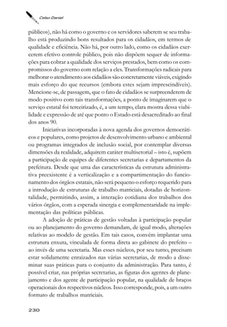 Celso Daniel



públicos), não há como o governo e os servidores saberem se seu traba-
lho está produzindo bons resultados para os cidadãos, em termos de
qualidade e eficiência. Não há, por outro lado, como os cidadãos exer-
cerem efetivo controle público, pois não dispõem sequer de informa-
ções para cobrar a qualidade dos serviços prestados, bem como os com-
promissos do governo com relação a eles. Transformações radicais para
melhorar o atendimento aos cidadãos são concretamente viáveis, exigindo
mais esforço do que recursos (embora estes sejam imprescindíveis).
Mencione-se, de passagem, que o fato de cidadãos se surpreenderem de
modo positivo com tais transformações, a ponto de imaginarem que o
serviço estatal foi terceirizado, é, a um tempo, clara mostra dessa viabi-
lidade e expressão de até que ponto o Estado está desacreditado ao final
dos anos 90.
       Iniciativas incorporadas à nova agenda dos governos democráti-
cos e populares, como projetos de desenvolvimento urbano e ambiental
ou programas integrados de inclusão social, por contemplar diversas
dimensões da realidade, adquirem caráter multisetorial – isto é, supõem
a participação de equipes de diferentes secretarias e departamentos da
prefeitura. Desde que uma das características da estrutura administra-
tiva preexistente é a verticalização e a compartimentação do funcio-
namento dos órgãos estatais, não será pequeno o esforço requerido para
a introdução de estruturas de trabalho matriciais, dotadas de horizon-
talidade, permitindo, assim, a interação cotidiana dos trabalhos dos
vários órgãos, com a esperada sinergia e complementaridade na imple-
mentação das políticas públicas.
       A adoção de práticas de gestão voltadas à participação popular
ou ao planejamento do governo demandam, de igual modo, alterações
relativas ao modelo de gestão. Em tais casos, convém implantar uma
estrutura enxuta, vinculada de forma direta ao gabinete do prefeito –
ao invés de uma secretaria. Mas esses núcleos, por seu turno, precisam
estar solidamente enraizados nas várias secretarias, de modo a disse-
minar suas práticas para o conjunto da administração. Para tanto, é
possível criar, nas próprias secretarias, as figuras dos agentes de plane-
jamento e dos agente de participação popular, na qualidade de braços
operacionais dos respectivos núcleos. Isso corresponde, pois, a um outro
formato de trabalhos matriciais.

230
 
