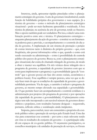 A gestão local no limiar do novo milênio



       Interessa, ainda, apresentar rápidas pinceladas sobre o planeja-
mento estratégico do governo. A arte de governar é insubstituível, sendo
função de habilidades próprias dos governantes e suas equipes. Já a
técnica de governo – como o método de planejamento estratégico
situacional – pode ser mais facilmente apreendida e socializada. A boa
técnica de planejar, na ausência da arte de governar, tende ao fracasso.
Mas o oposto também pode ser verdadeiro. Por isso, o ideal é uma com-
binação positiva entre arte e técnica. O planejamento estratégico –
enquanto planejamento da ação do governo – constitui-se em ferramen-
ta poderosa para a previsão, o acompanhamento e o controle do dia-a-
dia do governo. A implantação de um sistema de prestação e petição
de contas interessa tanto à dinâmica do próprio governo – que, com
freqüência, não possui informações sobre o que, quando e como está
sendo executado na administração – como à possibilidade de controle
público dos passos do governo. Busca-se, com o planejamento estraté-
gico situacional, dar conta do chamado triângulo de governo, de modo
a obter e manter seu equilíbrio. Os três vértices desse triângulo são o
programa de governo, a capacidade de governo (recursos com que se
conta para implementar o programa) e a governabilidade (grau de “con-
trole” que o goveno possui em face dos atores sociais, econômicos e
políticos locais). Esse equilíbrio é sempre penoso, uma vez que se de-
seja fazer mais do que as condições de capacidade de governo e gover-
nabilidade permitem. Via de regra, o caminho é reduzir o programa de
governo, ao mesmo tempo elevando sua capacidade e governabilida-
de. O que permite fazer um acompanhamento e controle cotidiano é a
administração por projetos (do programa de governo) e por operações
(de capacidade de governo e governabilidade). O planejamento estra-
tégico tem sido incorporado a um razoável número de governos demo-
cráticos e populares, com resultados bastante desiguais – requerendo,
portanto, reflexão crítica e socialização ainda incipientes.
       Importa, para concluir, tecer um comentário a propósito do con-
trole público sobre a prestação de serviços pelo Estado local. Uma das
vias para concretizar esse controle – por certo a mais relevante tendo
em vista os resultados de conjunto do governo – é a participação cida-
dã em espaços de co-gestão pública. O orçamento participativo, os
conselhos municipais e de unidades de prestação de serviços, os fóruns

                                                                       231
 