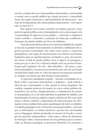 A gestão local no limiar do novo milênio



envolve a criação de novas esferas públicas democráticas, vocacionadas
a exercer uma co-gestão pública que integre governo e comunidade
locais. Seu papel central para o aprofundamento da democracia – por
meio do fortalecimento das esferas públicas democráticas – já foi apon-
tado no item II 2.1.
       Não apenas novos temas, referidos aos direitos, passam a fazer
parte da agenda pública, como principalmente novos personagens têm
a oportunidade de ingressar na cena pública – sobretudo os segmentos
sociais excluídos –, alterando a correlação de forças que condiciona a
formação da opinião pública em favor da cidadania.
       Uma das características dessa nova institucionalidade diz respeito
ao fato de seu próprio funcionamento ser debatido e deliberado em co-
gestão governo–comunidade. Em vários casos (como o orçamento
participativo), suas regras de funcionamento são refeitas com bastante
freqüência, para seu aperfeiçoamento, revelando-se, pois, um mecanis-
mo muito versátil de gestão pública. Essa é, diga-se de passagem, a
razão por que se deve ter o máximo cuidado com sua possível forma-
lização pelo Legislativo. No afã – aliás infrutífero – de tornar o orça-
mento participativo um processo permanente, por meio de sua fixação
em dispositivo legal, corre-se o risco de engessar esse processo, travando
as energias inovadoras que dele brotam continuamente.
       A expressão participação popular – bastante consolidada na re-
flexão sobre os governos democráticos e populares – pode induzir à
idéia de que a participação se abre apenas às classes populares. Na
verdade, enquanto processo de criação de novas esferas públicas de-
mocráticas, ela envolve, obrigatoriamente, o chamamento do conjun-
to da população, isto é, de cada indivíduo na qualidade de cidadão, sem
discriminações de classes, religiões, origens culturais etc. Por outro lado,
nunca é demais enfatizar a importância da democratização de infor-
mações como condição básica para a participação de todos os cidadãos.
O cuidado pedagógico com a forma de comunicação pública – de modo
que as informações se tornem acessíveis a pessoas não acostumadas
com as linguagens cifradas produzidas no interior do Estado (a exem-
plo das questões orçamentárias) – bem como a oferta de alternativas
de formação sobre o funcionamento de uma prefeitura para os interes-
sados (as finanças municipais, os processos licitatórios etc.) ilustram o

                                                                         233
 