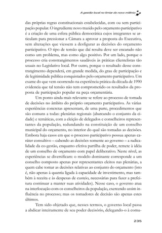 A gestão local no limiar do novo milênio



das próprias regras constitucionais estabelecidas, com ou sem partici-
pação popular. O ingrediente novo trazido pelo orçamento participativo
é a criação de uma esfera pública democrática cujos integrantes se ar-
ticulam para pressionar a Câmara a aprovar a proposta do Executivo,
sem alterações que viessem a desfigurar as decisões do orçamento
participativo. O tipo de tensão que daí resulta deve ser encarado não
como um problema, mas como algo positivo. Por um lado, porque o
processo cria constrangimentos saudáveis às práticas clientelistas tão
usuais no Legislativo local. Por outro, porque o resultado desse cons-
trangimento dependerá, em grande medida, do grau de participação e
de legitimidade pública conquistados pelo orçamento participativo. Um
exame do que vem ocorrendo na experiência prática da década de 1990
evidencia que tal tensão não tem comprometido os resultados da pro-
posta de participação popular na peça orçamentária.
       Um ponto ainda mais relevante se refere ao processo de tomada
de decisões no âmbito do próprio orçamento participativo. As várias
experiências concretas apresentam, de uma parte, procedimentos que
são comuns a todas: plenárias regionais (abarcando o conjunto da ci-
dade) e temáticas, com a eleição de delegados e conselheiros represen-
tantes da população, redundando na constituição de um conselho
municipal do orçamento, no interior do qual são tomadas as decisões.
Embora haja casos em que o processo participativo possua apenas ca-
ráter consultivo – cabendo as decisões somente ao governo – a radica-
lidade da co-gestão, enquanto efetiva partilha de poder, remete à idéia
de um conselho de orçamento com papel deliberativo. Neste nível, as
experiências se diversificam: o modelo dominante corresponde a um
conselho composto apenas por representantes eleitos nas plenárias, a
quem cabe tomar as decisões relativas ao conjunto do orçamento (isto
é, não apenas à quantia ligada à capacidade de investimento, mas tam-
bém à receita e às despesas de custeio, necessárias para fazer a prefei-
tura continuar a manter suas atividades). Nesse caso, o governo atua
na interlocução com os conselheiros da população, exercendo assim in-
fluência no processo; mas os tomadores de decisão são apenas estes
últimos.
       Tem sido objetado que, nesses termos, o governo local passa
a abdicar inteiramente de seu poder decisório, delegando-o à comu-

                                                                       235
 