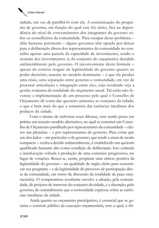 Celso Daniel



nidade, em vez de partilhá-lo com ela. A concretização do progra-
ma de governo, em função do qual este foi eleito, fica na depen-
dência do nível de convencimento dos integrantes do governo so-
bre os conselheiros da comunidade. Para escapar desse problema –
aliás bastante pertinente – alguns governos têm optado por deixar
para a deliberação direta dos representantes da comunidade no con-
selho apenas uma parcela da capacidade de investimento, sendo o
restante dos investimentos (e do conjunto do orçamento) decidido
unilateralmente pelo governo. O inconveniente desta fórmula –
apesar do correto resgate da legitimidade do governo quanto ao
poder decisório, ausente no modelo dominante – é que ela produz
uma cisão, uma separação entre governo e comunidade, em vez de
procurar articulação e integração entre eles, cujo resultado seja a
gestão conjunta da totalidade do orçamento anual. Tal cisão não fa-
vorece a implementação de um processo pelo qual o Conselho de
Orçamento dê conta das questões atinentes ao conjunto da cidade,
o que é bem mais do que a somatória das carências imediatas dos
pedaços da cidade.
       Com o intuito de enfrentar esses dilemas, vem sendo posto em
prática um terceiro modelo alternativo, no qual se constitui um Conse-
lho de Orçamento partilhado por representantes da comunidade – elei-
tos nas plenárias – e por representantes do governo. Para evitar que
um dos lados – em particular o do governo, que tende a atuar de modo
compacto – venha a decidir unilateralmente, é estabelecido um quórum
qualificado bastante alto como condição de deliberação. Isso estimula
a interlocução voltada à produção de uma consenso progressivo, no
lugar de votações. Busca-se, assim, propiciar uma síntese positiva da
legitimidade do governo – na qualidade de órgão eleito para concreti-
zar seu programa – e da legitimidade do processo de participação dire-
ta da comunidade, em torno da discussão da totalidade da peça orça-
mentária. O compromisso resultante envolve a adoção, pela comuni-
dade, de projetos de interesse do conjunto da cidade, e a absorção, pelo
governo, do entendimento que a comunidade expressa sobre as carên-
cias imediatas da cidade.
       Ainda quanto ao orçamento participativo, é essencial que se ga-
ranta o controle público da execução orçamentária, sem o qual, é ób-

236
 