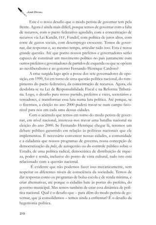 José Dirceu



       Este é o novo desafio que o modo petista de governar tem pela
frente. Agora é ainda mais difícil, porque temos de governar com a falta
de recursos, com o pacto federativo agredido, com a concentração de
recursos via Lei Kandir, FEF, Fundef, com política de juros altos, com
corte de gastos sociais, com desemprego crescente. Temos de gover-
nar, dar respostas e, ao mesmo tempo, articular tudo isso. Esta é nossa
grande questão. Até que ponto nossos prefeitos e governadores serão
capazes de constituir um movimento político no país juntamente com
outros prefeitos e governadores de partidos de esquerda ou que se opõem
ao neoliberalismo e ao governo Fernando Henrique Cardoso?
       A crise surgida logo após a posse dos sete governadores de opo-
sição, em 1999, foi em torno de uma questão política nacional, do rom-
pimento do pacto federativo, da concentração de recursos. Agora, ela
desdobra-se na Lei de Responsabilidade Fiscal e na Reforma Tributá-
ria. Logo, o desafio para nosso partido, prefeitos e vices, secretários e
vereadores, é transformar essa luta numa luta política. Até porque, se
o fizermos, a eleição no ano 2000 poderá travar-se num campo favo-
rável para nós em cada uma dessas cidades.
       Com o acúmulo que temos em torno do modo petista de gover-
nar, em nível nacional, interessa-nos travar uma batalha nacional na
eleição do ano 2000. Se Fernando Henrique chegar lá, teremos um
debate público garantido em relação às políticas nacionais que ele
implementou. É necessário convencer nossas cidades, a comunidade
e a cidadania que nossos programas de governo, nossa concepção de
democratização da polis, de autogestão ou do controle público sobre o
Estado, de uma política radical, democrática de distribuição de rique-
za, poder e renda, inclusive do ponto de vista cultural, tudo isto está
relacionado com a questão nacional.
        É evidente que não podemos fazer isso mecanicamente, sem
respeitar os diferentes níveis de consciência da sociedade. Temos de
dar respostas como os programas de bolsa-escola e de renda mínima, e
criar alternativas, até porque o cidadão bate às portas do prefeito, do
governo municipal. Mas temos também de criar essa dinâmica de polí-
tica nacional. Qual é o desafio que – para além do modo petista de go-
vernar, que já consolidamos – temos ainda a enfrentar? É o desafio da
hegemonia política.

20
 