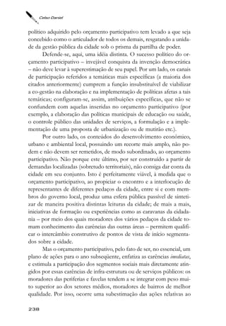 Celso Daniel



político adquirido pelo orçamento participativo tem levado a que seja
concebido como o articulador de todos os demais, resgatando a unida-
de da gestão pública da cidade sob o prisma da partilha de poder.
       Defende-se, aqui, uma idéia distinta. O sucesso político do or-
çamento participativo – invejável conquista da invenção democrática
– não deve levar à superestimação de seu papel. Por um lado, os canais
de participação referidos a temáticas mais específicas (a maioria dos
citados anteriormente) cumprem a função insubstituível de viabilizar
a co-gestão na elaboração e na implementação de políticas afetas a tais
temáticas; configuram-se, assim, atribuições específicas, que não se
confundem com aquelas inseridas no orçamento participativo (por
exemplo, a elaboração das políticas municipais de educação ou saúde,
o controle público das unidades de serviços, a formulação e a imple-
mentação de uma proposta de urbanização ou de mutirão etc.).
       Por outro lado, os conteúdos do desenvolvimento econômico,
urbano e ambiental local, possuindo um recorte mais amplo, não po-
dem e não devem ser remetidos, de modo subordinado, ao orçamento
participativo. Não porque este último, por ser construído a partir de
demandas localizadas (sobretudo territoriais), não consiga dar conta da
cidade em seu conjunto. Isto é perfeitamente viável, à medida que o
orçamento participativo, ao propiciar o encontro e a interlocução de
representantes de diferentes pedaços da cidade, entre si e com mem-
bros do governo local, produz uma esfera pública passível de sinteti-
zar de maneira positiva distintas leituras da cidade; de mais a mais,
iniciativas de formação ou experiências como as caravanas da cidada-
nia – por meio dos quais moradores dos vários pedaços da cidade to-
mam conhecimento das carências das outras áreas – permitem qualifi-
car o intercâmbio construtivo de pontos de vista de início segmenta-
dos sobre a cidade.
       Mas o orçamento participativo, pelo fato de ser, no essencial, um
plano de ações para o ano subseqüente, enfatiza as carências imediatas,
e estimula a participação dos segmentos sociais mais diretamente atin-
gidos por essas carências de infra-estrutura ou de serviços públicos: os
moradores das periferias e favelas tendem a se integrar com peso mui-
to superior ao dos setores médios, moradores de bairros de melhor
qualidade. Por isso, ocorre uma subestimação das ações relativas ao

238
 