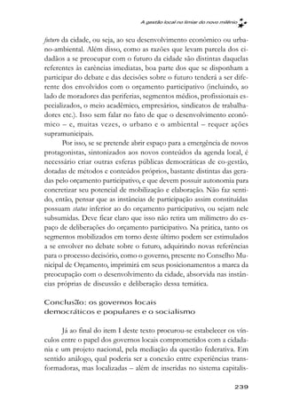 A gestão local no limiar do novo milênio



futuro da cidade, ou seja, ao seu desenvolvimento econômico ou urba-
no-ambiental. Além disso, como as razões que levam parcela dos ci-
dadãos a se preocupar com o futuro da cidade são distintas daquelas
referentes às carências imediatas, boa parte dos que se disponham a
participar do debate e das decisões sobre o futuro tenderá a ser dife-
rente dos envolvidos com o orçamento participativo (incluindo, ao
lado de moradores das periferias, segmentos médios, profissionais es-
pecializados, o meio acadêmico, empresários, sindicatos de trabalha-
dores etc.). Isso sem falar no fato de que o desenvolvimento econô-
mico – e, muitas vezes, o urbano e o ambiental – requer ações
supramunicipais.
       Por isso, se se pretende abrir espaço para a emergência de novos
protagonistas, sintonizados aos novos conteúdos da agenda local, é
necessário criar outras esferas públicas democráticas de co-gestão,
dotadas de métodos e conteúdos próprios, bastante distintas das gera-
das pelo orçamento participativo, e que devem possuir autonomia para
concretizar seu potencial de mobilização e elaboração. Não faz senti-
do, então, pensar que as instâncias de participação assim constituídas
possuam status inferior ao do orçamento participativo, ou sejam nele
subsumidas. Deve ficar claro que isso não retira um milímetro do es-
paço de deliberações do orçamento participativo. Na prática, tanto os
segmentos mobilizados em torno deste último podem ser estimulados
a se envolver no debate sobre o futuro, adquirindo novas referências
para o processo decisório, como o governo, presente no Conselho Mu-
nicipal de Orçamento, imprimirá em seus posicionamentos a marca da
preocupação com o desenvolvimento da cidade, absorvida nas instân-
cias próprias de discussão e deliberação dessa temática.

Conclusão: os governos locais
democráticos e populares e o socialismo

      Já ao final do item I deste texto procurou-se estabelecer os vín-
culos entre o papel dos governos locais comprometidos com a cidada-
nia e um projeto nacional, pela mediação da questão federativa. Em
sentido análogo, qual poderia ser a conexão entre experiências trans-
formadoras, mas localizadas – além de inseridas no sistema capitalis-

                                                                       239
 