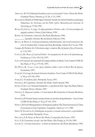 A gestão local no limiar do novo milênio



ARRETCHE, M. T. S. Federação brasileira: crise ou construção? Teoria e Debate, São Paulo,
         Fundação Perseu Abramo, p. 21-26, nº 41, 1999.
BENHABIB, S. Models of Public Space: Hannah Arendt, the Liberal Tradition and Jurgen
         Habermas. In: Harbemas and the Public Sphere. Massachusetts Institute of
         Tecnology, p. 73-98, 1992.
BENKO, G.; LIPIETZ, A. (org). As regiões ganhadoras. Distritos e redes – Os novos paradigmas da
         geografia econômica. Oeiras, Celta Editora, 1994.
BOBBIO, N. Liberalismo e democracia. São Paulo, Brasiliense, 1988.
_________. Igualdade e liberdade. Rio de Janeiro, Ediouro, 1996.
BRUSCO, S.; RIGHI, E. Local governament, industrial policy and social consensus: the
         case of modena Italy. Economy and Society, Routledge, volume 18, nº 4, nov. 1989.
Campos, R. Prefácio. In: O liberalismo antigo e o moderno. Rio de Janeiro, Nova Fronteira,
         p. 1-14, 1991.
CASTELLS, M.; BORJA, J. Local and Global – the management of the cities in the information age.
         Earthcan, p. 9-14 e 105-132, 1997.
COSTA, S. Contextos da construção do espaço público no Brasil. Novos Estudos CEBRAP,
         São Paulo, nº 47, p. 179-192, 1997.
DA MATTA, R. A casa e a rua: espaço, cidadania, mulher e morte no Brasil. Rio de Janeiro,
         Guanabara, 1987.
FIORI, J. L. O nó cego do desenvolvimento brasileiro. Novos Estudos CEBRAP, São Paulo,
         nº 40, p. 125-144, 1994.
FIORI, J. L. Os moedeiros falsos. Petrópolis, Vozes, 1997.
FRIEDMAN, M. Capitalismo e liberdade. São Paulo, Abril Cultural, 1984.
GENRO, T.; SOUZA, U. Orçamento Participativo – a experiência de Porto Alegre. São Paulo, Editora
         Fundação Perseu Abramo, 1997.
GRAMSCI, A. Maquiavel, a política e o Estado moderno. Rio de Janeiro, Civilização Brasileira,
         1978.
HABERMAS, J.O Estado Nação europeu frente aos desafios da lgobalização. Novos Estudos
         CEBRAP, São Paulo, nº 43, p. 87-101, 1995.
HARVEY, D. From Managerialism to Entrepreneurialism: The Transformation in Urban
         Governance in Late Capitalism. Geografiska Annaler, p. 3-17, 1989.
HIRST, P.; THOMPSON, G. Globalização em questão: a economia internacional e as possibilidades
         de governabilidade. Petrópolis, Vozes.
HOLANDA, S. B. Raízes do Brasil. São Paulo, Companhia das Letras, 1995.
LEAL, V. N. Coronelismo, enxada e voto. São Paulo, Alfa-Ômega, p. 19-134, 1989.
LEFORT, C. A invenção democrática – os limites do totalitarismo. São Paulo, Brasiliense, 1983.

                                                                                         241
 