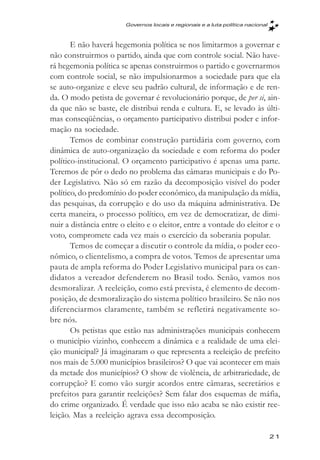 Governos locais e regionais e a luta política nacional



       E não haverá hegemonia política se nos limitarmos a governar e
não construirmos o partido, ainda que com controle social. Não have-
rá hegemonia política se apenas construirmos o partido e governarmos
com controle social, se não impulsionarmos a sociedade para que ela
se auto-organize e eleve seu padrão cultural, de informação e de ren-
da. O modo petista de governar é revolucionário porque, de per si, ain-
da que não se baste, ele distribui renda e cultura. E, se levado às últi-
mas conseqüências, o orçamento participativo distribui poder e infor-
mação na sociedade.
       Temos de combinar construção partidária com governo, com
dinâmica de auto-organização da sociedade e com reforma do poder
político-institucional. O orçamento participativo é apenas uma parte.
Teremos de pôr o dedo no problema das câmaras municipais e do Po-
der Legislativo. Não só em razão da decomposição visível do poder
político, do predomínio do poder econômico, da manipulação da mídia,
das pesquisas, da corrupção e do uso da máquina administrativa. De
certa maneira, o processo político, em vez de democratizar, de dimi-
nuir a distância entre o eleito e o eleitor, entre a vontade do eleitor e o
voto, compromete cada vez mais o exercício da soberania popular.
       Temos de começar a discutir o controle da mídia, o poder eco-
nômico, o clientelismo, a compra de votos. Temos de apresentar uma
pauta de ampla reforma do Poder Legislativo municipal para os can-
didatos a vereador defenderem no Brasil todo. Senão, vamos nos
desmoralizar. A reeleição, como está prevista, é elemento de decom-
posição, de desmoralização do sistema político brasileiro. Se não nos
diferenciarmos claramente, também se refletirá negativamente so-
bre nós.
       Os petistas que estão nas administrações municipais conhecem
o município vizinho, conhecem a dinâmica e a realidade de uma elei-
ção municipal? Já imaginaram o que representa a reeleição de prefeito
nos mais de 5.000 municípios brasileiros? O que vai acontecer em mais
da metade dos municípios? O show de violência, de arbitrariedade, de
corrupção? E como vão surgir acordos entre câmaras, secretários e
prefeitos para garantir reeleições? Sem falar dos esquemas de máfia,
do crime organizado. É verdade que isso não acaba se não existir ree-
leição. Mas a reeleição agrava essa decomposição.

                                                                                 21
 