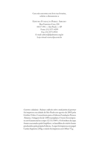Caso não encontre este livro nas livrarias,
                   solicite-o diretamente a:

            EDITORA FUNDAÇÃO PERSEU ABRAMO
                    Rua Francisco Cruz, 224
                 04117-091 — São Paulo — SP
                     Fone: (11) 5571-4299
                      Fax: (11) 5571-0910
                E-mail: editora@fpabramo.org.br
                 Loja virtual: www.efpa.com.br




Governo e cidadania - Balanço e reflexões sobre o modo petista de governar
foi impresso na cidade de São Paulo em agosto de 2002 pela
Gráfica Vida e Consciência para a Editora Fundação Perseu
Abramo. A tiragem foi de 1.000 exemplares. O texto foi compos-
to em Garamond no corpo 12/15/100%. Os fotolitos da capa
foram executados pela Graphbox os laserfilms do miolo foram
produzidos pela própria Editora. A capa foi impressa em papel
Cartão Supremo 250g; o miolo foi impresso em Offset 75 g.
 