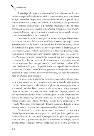 José Dirceu



       Todos já perdemos e já ganhamos eleições. Sabemos que há mui-
tos fatores que influenciam uma vitória e uma derrota, mas um merece
atenção particular. O que é um governo democrático e popular? Preci-
samos definir esta questão muito bem. No mínimo, é um governo em
que os setores democráticos e populares organizados da sociedade
comungam com nosso governo uma mesma concepção e um mesmo
programa de ação. E, para construir a hegemonia na sociedade, são par-
ceiros na diversidade e na contradição.
       Conhecemos vários exemplos de sectarismo quando os movi-
mentos sociais, suas lideranças e entidades não enxergam que nossos
governos não são de direita, conservadores. Em outros casos, caímos
no autoritarismo quando parte de nossos governos e lideranças, antes
tão opositoras, não aceitam a autonomia e o direito de pressão, o direi-
to de disputa política que os movimentos detêm com os nossos gover-
nos. Para superar essas contradições temos de ter um programa, uma
coordenação política e um plano de ação comum, respeitada a autono-
mia de cada um. Isso vale para o nível municipal ou estadual. Valeu
para Brasília e valia para o Espírito Santo, nas experiências anteriores,
e valerá se viermos a constituir um governo de esquerda em âmbito
nacional. Se essa questão não estiver resolvida, ela será determinante
para inviabilizar esse governo.
       Ou temos uma plataforma comum, asseguradas a independên-
cia e a autonomia dos movimentos, objetivos e coordenação política
comum para enfrentar o adversário e implementar nosso programa, ou
seremos derrotados. Forças externas vão atuar sobre um governo na-
cional de esquerda ou centro-esquerda no Brasil. Forças poderosas que
vão agir imediatamente. Vamos assistir, agora, a uma experiência em
curso, a da Venezuela, e observar como elas trabalham. Forças que têm
nome: governo dos Estados Unidos, Tesouro norte-americano e FMI
(Fundo Monetário Internacional). Irmãos siameses, dirigem a banca
internacional e os interesses hegemônicos da globalização.
       Precisamos fazer um esforço para equacionar essas questões.
Como ligar os esforços de um governo municipal à luta política esta-
dual e nacional? Em sete estados, três governados pelo PT e quatro em
coalizão, nossas prefeituras devem ter outro tipo de relação com os
governadores. A relação entre as prefeituras do PT com o governo do

22
 