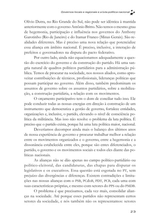 Governos locais e regionais e a luta política nacional



Olívio Dutra, no Rio Grande do Sul, não pode ser idêntica à mantida
anteriormente com o governo Antônio Britto. Não temos o mesmo grau
de hegemonia, participação e influência nos governos do Anthony
Garotinho (Rio de Janeiro) e do Itamar Franco (Minas Gerais). São re-
alidades diferentes. Mas é preciso uma nova relação que potencialize
essa aliança em âmbito nacional. É preciso, inclusive, a interação de
prefeitos e governadores na disputa do pacto federativo.
        Por outro lado, ainda não equacionamos adequadamente a ques-
tão do exercício do governo e da construção do partido. Há uma san-
gria natural de quadros políticos partidários para a administração pú-
blica. Temos de procurar na sociedade, nos nossos aliados, como apro-
veitar contribuições de técnicos, profissionais, lideranças políticas que
possam participar no governo. Além disso, também predominam os
assuntos de governo sobre os assuntos partidários, sobre a mobiliza-
ção, a construção partidária, a relação com os movimentos.
        O orçamento participativo tem o dom de conciliar tudo isso. Ele
pode conduzir todas as nossas energias em direção à construção de um
instrumento que democratiza a gestão de governo, fortalece entidades,
organizações e, inclusive, o partido, elevando o nível de consciência po-
lítica da militância. Mas isso não resolve o problema da luta política. É
preciso que o partido exista, porque há uma luta política maior, nacional.
        Deveríamos decompor ainda mais o balanço dos últimos anos
de nossa experiência de governo e procurar trabalhar melhor a relação
entre os movimentos organizados e o governo, entre a hegemonia e a
dissonância estabelecida entre eles, porque são entes diferenciados, o
partido, o governo e os movimentos sociais e todos eles diante das po-
líticas nacionais.
        As alianças não se dão apenas no campo político-partidário ou
político-eleitoral, das candidaturas, das chapas para disputar os
legislativos e os executivos. Essa questão está esgotada no PT, sem
prejuízo das divergências e diferenças. Existem contradições e limita-
ções nas nossas alianças com o PSB, PCdoB, PDT, PCB, cada uma com
suas características próprias, e mesmo com setores do PPS ou do PMDB.
        O problema é que precisamos, cada vez mais, consolidar alian-
ças na sociedade. Até porque esses partidos não representam certos
setores da sociedade, e nós também não os representamos: setores

                                                                                 23
 