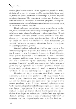 José Dirceu



médios, profissionais técnicos, setores organizados, setores do merca-
do informal, setores do pequeno e médio empresariado. Nesse senti-
do, temos um desafio pela frente. E nesse campo as políticas de gover-
no são fundamentais. Elas estabelecem práticas reais de aliança, con-
formam interesses e soluções e estabelecem programas. Essas políti-
cas podem explorar contradições para além das existentes entre o povo,
as classes trabalhadoras e as elites.
       Há divergências e contradições entre o setor informal e o for-
mal, muitas vezes entre trabalhadores e pequenos proprietários. Há uma
polarização ainda não explicitada , que precisamos explorar. Ela está
entre continuar no modelo, no rumo adotado, ou mudar de rumo. Acre-
dito que o PT e os nossos governos precisam explorar políticas de aliança
que lancem uma âncora para determinados setores da sociedade. Que
se transformem num programa que eles possam abraçar e que seja mais
do que um programa de governo.
       O embate político no Brasil, nos próximos meses e anos, se dará
em torno de propostas de governo. Em termos de um ideário, de valo-
res, de uma concepção de sociedade, de um modo de vida. E aqui te-
mos a questão do socialismo. Evidentemente, não vamos apresentar
um programa socialista. Mas é claro que a nossa diferença está na po-
sição que os socialistas ocupam e ocuparam na humanidade, na dis-
cussão de determinados problemas fundamentais da humanidade: a
guerra e a paz, o capitalismo e o socialismo, a questão do nacional e do
internacional, a questão do capital e do trabalho e a questão dos valo-
res éticos e morais e da radicalização da concepção de democracia.
       Haverá um embate que teremos de travar. E não estamos bem
nesse campo. É essa a crítica que fazem ao PT e que procede. Muitas
vezes, ela aparece misturada ao sectarismo. Temos de separar o que
não tem importância e, por mais agressiva que seja, enxergar a crítica
no que tem ela de correta. A aliança conservadora inaugurada com
Collor e continuada por Fernando Henrique impôs-se por idéias-força,
mais do que por programas. Ela conseguiu hegemonia cultural com
medidas concretas que tiveram reflexos durante algum tempo na so-
ciedade. Ela se impôs por meio de grandes idéias-força, a exemplo dos
chamados privilégios contra os quais inventaram as “reformas”. Os
resultados estão aí e o impasse também está aí, no final do século.

24
 