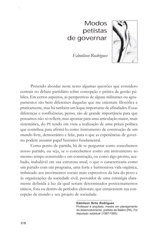 Edmilson Rodrigues



                                 Modos
                                petistas
                            de governar

                               Edmilson Rodrigues




       Pretendo abordar neste texto algumas questões que considero
centrais no debate partidário sobre concepção e prática de gestão pú-
blica. Em certos aspectos, as perspectivas de alguns militantes ou agru-
pamentos são bem diferentes daquelas que me orientam filosófica e
praticamente, mas há também um leque importante de afinidades. Essas
diferenças e confluências, penso, são de grande importância para que
possamos não só refletir, mas apontar para uma articulação maior, mais
sistemática, do PT tendo em vista a realização de uma práxis política
que contribua para afirmá-lo como instrumento de construção de um
mundo livre, democrático e feliz, para o que as experiências de gover-
no podem assumir papel histórico fundamental.
       Como ponto de partida, há de se perguntar como concebemos
nosso partido, ou seja, se o concebemos como um instrumento ao
mesmo tempo construído e em construção, ou como algo pronto, aca-
bado, inabalável em sua estrutura atual, o que o caracterizaria como
um partido com um programa, uma forte e harmoniosa vida orgânica,
imbricado aos movimentos sociais mais expressivos da luta do povo e
às organizações da sociedade civil, possuidor de uma estratégia clara-
mente definida à luz da qual seriam determinados posicionamentos
táticos, fora ou dentro de períodos eleitorais, que enraizassem sua con-
cepção de mundo e seu projeto de sociedade.
                                  Edmilson Brito Rodrigues
                                  Professor e arquiteto, mestre em planejamento
                                  do desenvolvimento, prefeito de Belém (PA). Foi
                                  deputado estadual (1987/1995).


26
 