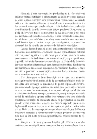 Modos petistas de governar



       Essa não é uma concepção que predomine no PT. Por mais que
algumas práticas reforcem o entendimento de que o PT é algo acabado
e, nesse sentido, orientem uma certa postura presunçosa e sectária de
crítica ao direito dos militantes de estabelecerem juízos diferentes so-
bre determinados aspectos da vida partidária, inclusive acerca da ação
de militantes do partido que ocupam cargos públicos. O PT, como se
pode observar em todos os momentos de sua construção e por meio
das resoluções de seus foros nacionais, é uma espécie de relação polí-
tica de forças contraditórias, com alto grau de unidade, mas importan-
tes diferenças que, ao mesmo tempo que o enriquecem, expressam sua
característica de partido em processo de definição estratégica.
       Apesar dessas diferenças que se consubstanciam nos referenciais
filosóficos dos militantes, organizados ou não em tendências políticas
internas, serem significativas, não creio que se possa tratar como anta-
gonismo essa relação de forças que caracteriza o PT, o que significa que
o partido tem mais elementos de unidade que de diversidade. São con-
cepções e práticas diferenciadas e em permanente conflito. Eu diria que
em permanente processo de construção, por mediação dialética. E mais:
em eterno processo de construção, enquanto dure, enquanto perma-
neça historicamente necessário.
       Mas dizer que o PT é uma instituição em processo de construção
não significa abdicar da necessidade de que tenha definições mais cla-
ras sobre uma estratégia de construção do poder popular, de constru-
ção do novo, de algo que justifique sua existência, que o diferencie dos
demais partidos, que não o coloque na mesmice de apenas administrar
a crise do capitalismo, mas que, ao contrário, o negue enquanto modo
social de produção e aponte saídas que representem uma visão de
mudança estrutural da sociedade atual, na perspectiva da realiza-
ção do sonho socialista. Dessa forma, mesmo supondo que essa re-
lação conflituosa de forças, de concepções, de práticas diferencia-
das se dá dentro de um campo muito grande de unidade, resolvidas por
mediações dialéticas e não meramente formais, podemos afirmar que
hoje não há um modo petista de governar, mas modos petistas de go-
vernar.
       Graças aos diversos governos dirigidos pelo PT temos acumula-
do forças, temos adquirido um rico aprendizado e temos sabido fazer a

                                                                         27
 