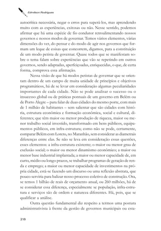 Edmilson Rodrigues



autocrítica necessária, negar o erros para superá-los, mas aprendendo
muito com as experiências, exitosas ou não. Nesse sentido, podemos
afirmar que há uma espécie de fio condutor retroalimentando nossos
governos e nossos modos de governar. Temos vários elementos, várias
dimensões do ver, do pensar e do modo de agir nos governos que for-
mam um leque de coisas que concorrem, digamos, para a constituição
de um modo petista de governar. Quase todos que se manifestam so-
bre o tema falam sobre experiências que vão se repetindo em outros
governos, sendo adaptadas, aperfeiçoadas, enriquecidas, o que, de certa
forma, comprova essa afirmação.
       Nessa visão de que há modos petistas de governar que se orien-
tam dentro de um campo de muita unidade de princípios e objetivos
programáticos, há de se levar em consideração algumas peculiaridades
importantes de cada cidade. Não se pode analisar o sucesso ou o
insucesso global ou de práticas pontuais de um governo em Belém ou
de Porto Alegre – para falar de duas cidades do mesmo porte, com mais
de 1 milhão de habitantes – sem salientar que são cidades com histó-
ria, estrutura econômica e formação econômica, social e cultural, di-
ferentes; que têm maior ou menor produção de riqueza, maior ou me-
nor trabalho social investido, transformado em bens públicos, equipa-
mentos públicos, em infra-estrutura; como não se pode, certamente,
comparar Belém com Loreto, no Maranhão, sem considerar as diametrais
diferenças entre elas. Se não se leva em consideração essas questões,
esses elementos: a infra-estrutura existente; o maior ou menor grau de
exclusão social; o maior ou menor dinamismo econômico; a maior ou
menor base industrial implantada; a maior ou menor capacidade de, em
curto, médio ou longo prazos, se trabalhar programas de geração de ren-
da e emprego; a maior ou menor capacidade de investimentos na pró-
pria cidade, está-se fazendo um discurso ou uma reflexão abstrata, que
pouco serviria para balizar nosso processo coletivo de construção. Ora,
se temos 1 bilhão de reais de orçamento anual, ou 260 milhões, há de
se considerar essa diferença, especialmente se população, infra-estru-
tura e serviços são de ordem e natureza diferentes. Há, pois, que se
qualificar a análise.
       Outra questão fundamental diz respeito a termos uma postura
administrativista à frente da gestão de governos municipais ou esta-

28
 