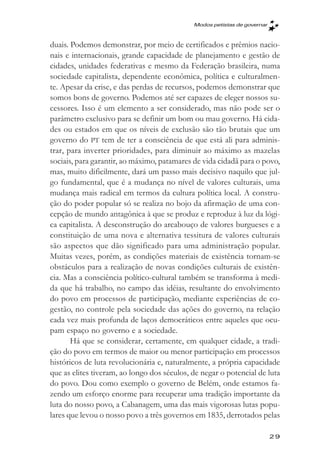 Modos petistas de governar



duais. Podemos demonstrar, por meio de certificados e prêmios nacio-
nais e internacionais, grande capacidade de planejamento e gestão de
cidades, unidades federativas e mesmo da Federação brasileira, numa
sociedade capitalista, dependente econômica, política e culturalmen-
te. Apesar da crise, e das perdas de recursos, podemos demonstrar que
somos bons de governo. Podemos até ser capazes de eleger nossos su-
cessores. Isso é um elemento a ser considerado, mas não pode ser o
parâmetro exclusivo para se definir um bom ou mau governo. Há cida-
des ou estados em que os níveis de exclusão são tão brutais que um
governo do PT tem de ter a consciência de que está ali para adminis-
trar, para inverter prioridades, para diminuir ao máximo as mazelas
sociais, para garantir, ao máximo, patamares de vida cidadã para o povo,
mas, muito dificilmente, dará um passo mais decisivo naquilo que jul-
go fundamental, que é a mudança no nível de valores culturais, uma
mudança mais radical em termos da cultura política local. A constru-
ção do poder popular só se realiza no bojo da afirmação de uma con-
cepção de mundo antagônica à que se produz e reproduz à luz da lógi-
ca capitalista. A desconstrução do arcabouço de valores burgueses e a
constituição de uma nova e alternativa tessitura de valores culturais
são aspectos que dão significado para uma administração popular.
Muitas vezes, porém, as condições materiais de existência tornam-se
obstáculos para a realização de novas condições culturais de existên-
cia. Mas a consciência político-cultural também se transforma à medi-
da que há trabalho, no campo das idéias, resultante do envolvimento
do povo em processos de participação, mediante experiências de co-
gestão, no controle pela sociedade das ações do governo, na relação
cada vez mais profunda de laços democráticos entre aqueles que ocu-
pam espaço no governo e a sociedade.
       Há que se considerar, certamente, em qualquer cidade, a tradi-
ção do povo em termos de maior ou menor participação em processos
históricos de luta revolucionária e, naturalmente, a própria capacidade
que as elites tiveram, ao longo dos séculos, de negar o potencial de luta
do povo. Dou como exemplo o governo de Belém, onde estamos fa-
zendo um esforço enorme para recuperar uma tradição importante da
luta do nosso povo, a Cabanagem, uma das mais vigorosas lutas popu-
lares que levou o nosso povo a três governos em 1835, derrotados pelas

                                                                          29
 